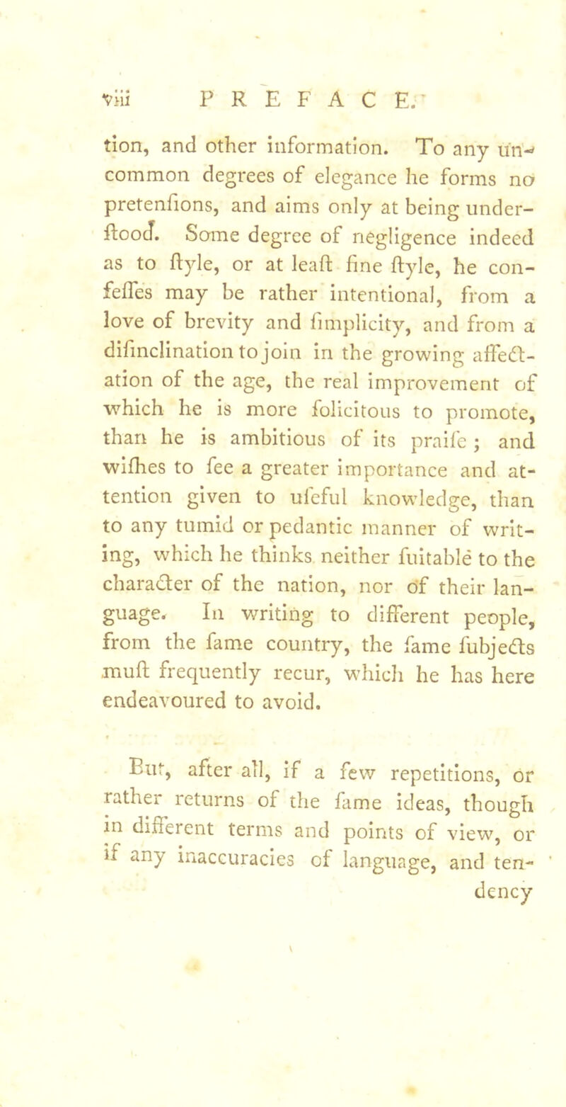 tion, and other information. To any un-' common degrees of elegance he forms no pretenfions, and aims only at being under- ftooJ. Some degree of negligence indeed as to ftyle, or at lead; fine ftyle, he con- feffes may be rather intentional, from a love of brevity and fimplicity, and from a dihnclination to join in the growing affedf- ation of the age, the real improvement of which he is more folicitous to promote, than he is ambitious of its praife ; and wifhes to fee a greater importance and at- tention given to ufeful knowledge, than to any tumid or pedantic manner of writ- ing, which he thinks neither fuitable to the charader of the nation, nor o*f their lan- guage. In writing to different people, from the fame country, the fame fubjeds muft frequently recur, which he has here endeavoured to avoid. But, after all, if a few repetitions, or rather returns of the fame ideas, though in different terms and points of view, or if any inaccuracies of language, and ten- \