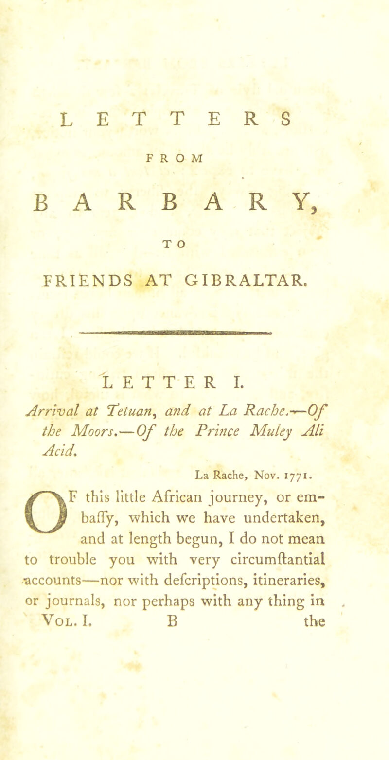 LETTERS FROM B A R B A R Y, T O FRIENDS AT GIBRALTAR. Tetter i. Arrival at Tetuan^ a?id at La Rache.-^Of the Moors.—Of the Prhice Muley Alt Acid. La Rache, Nov. 1771. OF this little African journey, or em- baffy, which we have undertaken, and at length begun, I do not mean to trouble you with very circumftantial ■accounts—nor with defcripUons, itineraries, or journals, nor perhaps with any thing in .