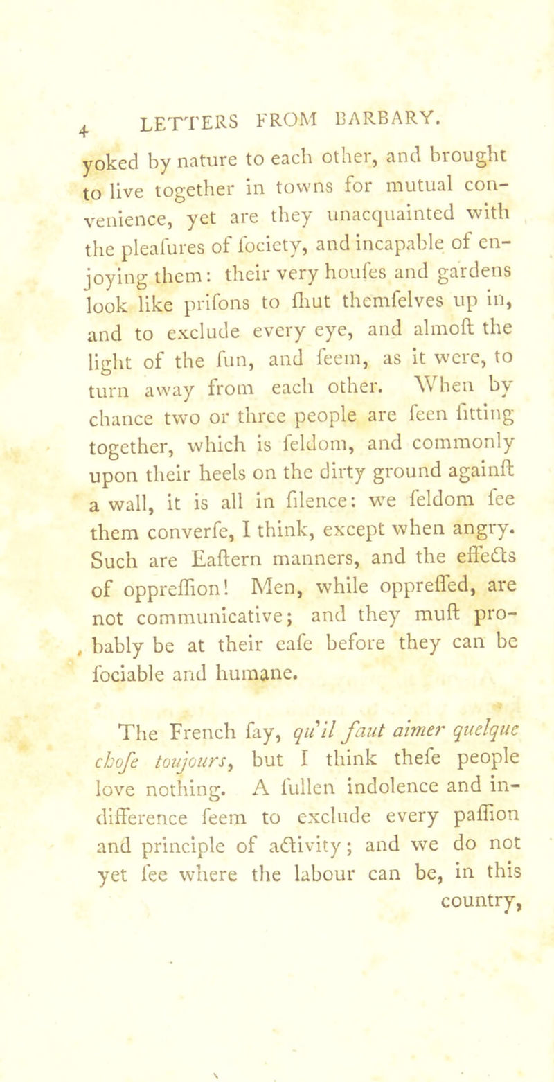 yoked by nature to each other, and brought to live together in towns for mutual con- venience, yet are they unacquainted with the pleafures of fociety, and incapable of en- joying them: their very houfes and gardens look like prifons to fliut themfelves up in, and to exclude every eye, and almoft the light of the fun, and feem, as it were, to turn away from each other. When by chance two or three people are feen fitting together, which is feldom, and commonly upon their heels on the dirty ground againft a wall, it is all in filence: we feldom fee them converfe, I think, except when angry. Such are Eaftern manners, and the efledls of oppreflion! Men, while opprelfed, are not communicative; and they muft pro- , bably be at their eafe before they can be fociable and humane. The French fay, qii ll faiit aimer quelqiic chofe toujours^ but I think thefe people love nothing. A iullen indolence and in- difference feem to exclude every paflion and principle of adivity; and we do not yet fee where the labour can be, in this country,