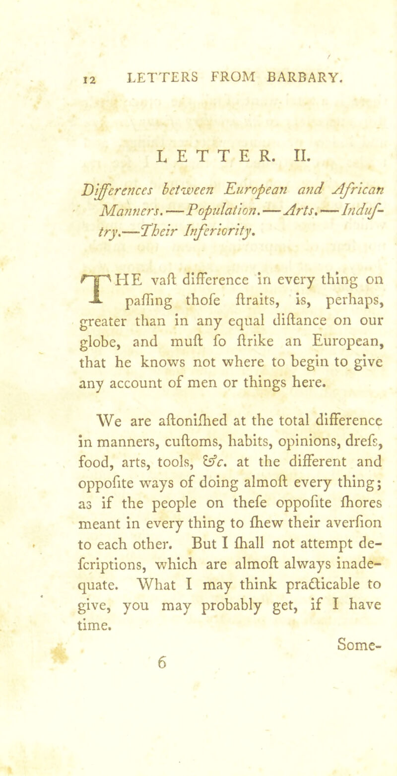 LETTER. II. Differences between Kuropean and African Manners. —Population. — Arts, — Induf- iry.—Their Inferiority, The vaft difference in every thing on paffing thofe ftraits, is, perhaps, greater than in any equal diftance on our globe, and muff fo ftrike an European, that he knows not where to begin to give any account of men or things here. We are aftonilhed at the total difference in manners, cuftoms, habits, opinions, drefs, food, arts, tools, Esfc. at the different and oppofite ways of doing almoft every thing; as if the people on thefe oppofite Ihores meant in every thing to ftiew their averfion to each other. But I fhall not attempt de- fcriptions, which are almoft always inade- quate. What I may think practicable to give, you may probably get, if I have time. 6 Some-