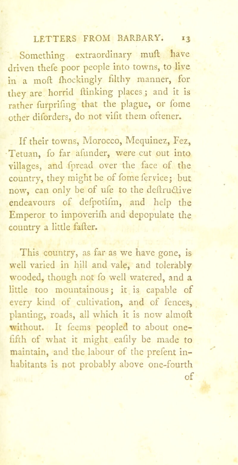 Something extraordinary muft have driven thefe poor people into towns, to live in a moft fhockingly filthy manner, for they are horrid (linking places; and it is rather furprifing that the plague, or fome other diforders, do not vifit them oftener. If their towns, Morocco, Mequinez, Fez, •Tetuan, fo far afunder, were cut out into villages, and fpread over the face of the country, they might be of fome fervicej but now, can only be of ufe to the deftruiTive endeavours of defpotifm, and help the Emperor to impoverifh and depopulate the country a little fafter. This country, as far as we have gone, is well varied in hill and vale, and tolerably wooded, though not fo well watered, and a little too mountainous; it is capable of every kind of cultivation, and of fences, _ planting, roads, all which it is now almoft without. It feems peopled to about one- fifth of what it might eafily be made to maintain, and the labour of the prefent in- habitants is not probably above one-fourth of