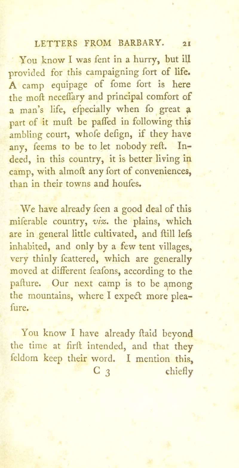 You know I was fent in a hurry, but ill provided for this campaigning fort of life. A camp equipage of fome fort is here the moft neceflary and principal comfort of a man’s life, efpecially when fo great ^ part of it muft be paffed in following this ambling court, whofe defign, if they have any, feems to be to let nobody reft. In- deed, in this country, it is better living in camp, with almoft any fort of conveniences, than in their towns and houfes. We have already feen a good deal of this miferable country, viz, the plains, which are in general little cultivated, and ftill lefs inhabited, and only by a few tent villages, very thinly fcattered, which are generally moved at different feafons, according to the pafture. Our next camp is to be among the mountains, where I expecft more plea- fure. You know I have already ftaid beyond the time at firft intended, and that they feldom keep their word. I mention this, C 3 chiefly