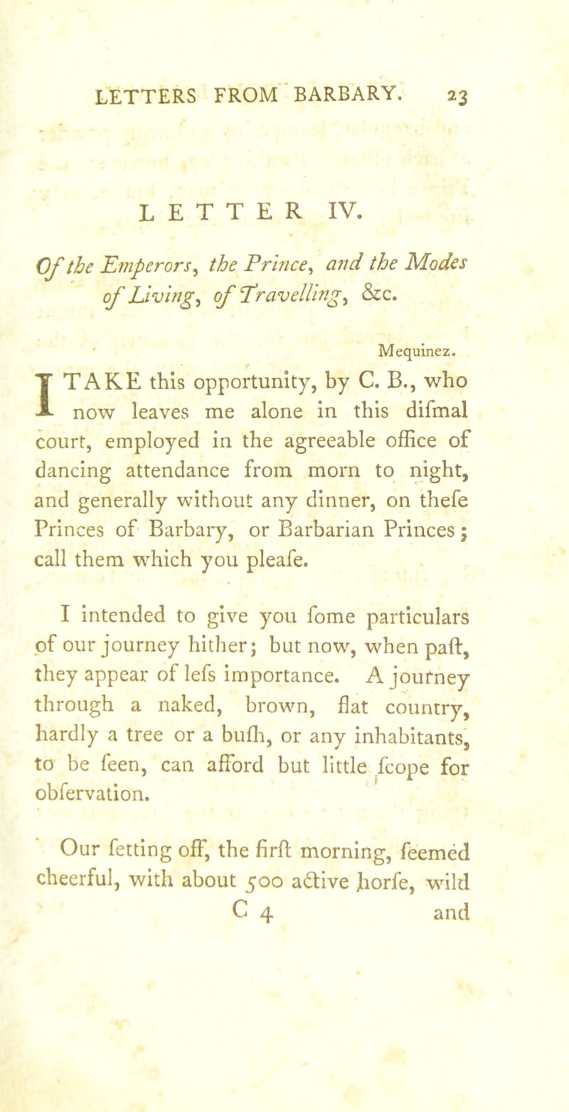 LETTER IV. Of the Etnperors^ the Prince^ and the Modes of Livings of T^ravellrngi &c. Mequinez. f I TAKE this opportunity, by C. B., who now leaves me alone in this difmal court, employed in the agreeable office of dancing attendance from morn to night, and generally without any dinner, on thefe Princes of Barbary, or Barbarian Princes; call them which you pleafe. I intended to give you fome particulars of our journey hither; but now, when paft, they appear of lefs importance. A joufney through a naked, brown, flat country, hardly a tree or a buffi, or any inhabitants, to be feen, can afford but little fcope for obfervation. Our fetting off, the firfl morning, feemed cheerful, with about 500 adive horfe, wild C 4 and