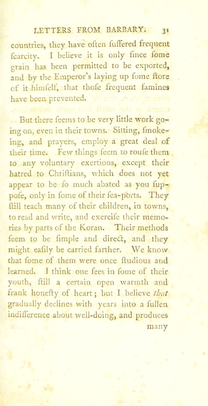 countries, they have often fuffered frequent fcarcity. I believe it is only fince fome grain has been permitted to be exported, and by the Emperor’s laying up fome ftore of it himfelf, that thofe frequent famines have been prevented. But there feems to be very little work go- ing on, even in their towns. Sitting, fmoke- ing, and prayers, employ a great deal of their time. Few things feem to roufe them to any voluntary exertions, except their hatred to Chiiftians, which does not yet appear to be fo much abated as you fup- pofe, only in fome of their fea-ports. They ftill teach many of their children, in towns, to read and write, and exercife their memo- ries by parts of the Koran. Their methods feem to be fimple and direcf, and they might eafily be carried farther. We know that fome of them w'ere once ftudious and learned. I think one fees in fome of their youth, ftill a certain open warmth and frank honefty of heart; but I believe that gradually declines with years into a fullen indillerence about well-doing, and produces many