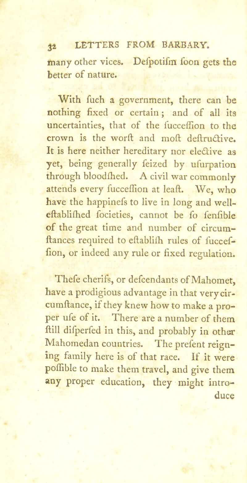 3^ many other vices. Defpotifm foon gets the better of nature. With fuch a government, there can be nothing fixed or certain; and of all its uncertainties, that of the fucceffion to the crown is the worft and moft deftrucStive. It is here neither hereditary nor eledlive as yet, being generally feized by ufurpation through bloodfhed. A civil war commonly attends every fucceffion at leaft. We, who have the happinefs to live in long and well- eftablifhed focieties, cannot be fo fenfible of the great time and number of circum- fiances required to eftablifh rules of fuccef- fion, or indeed any rule or fixed regulation. Thefe cherifs, or defcendants of Mahomet, have a prodigious advantage in that verycir- cumftance, if they knew how to make a pro- per ufe of it. There are a number of them flill difperfed in this, and probably in other Mahomedan countries. The prefent reign- ing family here is of that race. If it were poflible to make them travel, and give them any proper education, they might intro- duce