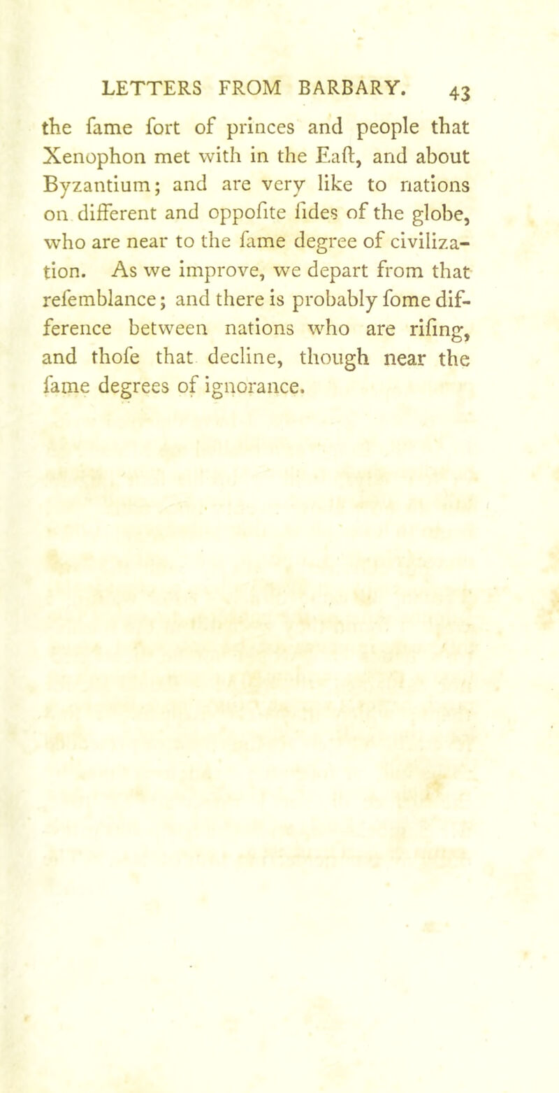 the fame fort of princes and people that Xenophon met with in the Eaft, and about Byzantium; and are very like to nations on different and oppofite fides of the globe, who are near to the fame degree of civiliza- tion. As we improve, we depart from that refemblance; and there is probably fome dif- ference between nations who are riling, and thofe that decline, though near the fame degrees of ignorance.