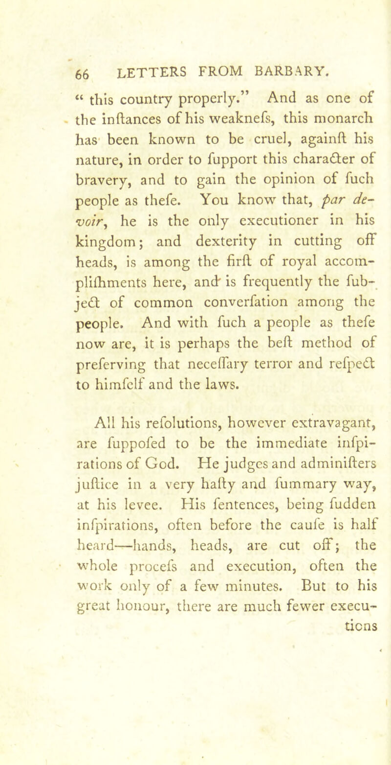 “ this country properly.” And as one of . the inftances of his weaknefs, this monarch has- been known to be cruel, againft his nature, in order to fupport this charader of bravery, and to gain the opinion of fuch people as thefe. You know that, par de- voir^ he is the only executioner in his kingdom; and dexterity in cutting off heads, is among the firfl of royal accom- plilhments here, ancf is frequently the fub- jed of common converfation among the people. And with fuch a people as thefe now are, it is perhaps the beft method of preferving that necelfary terror and refpcd to himfclf and the laws. All his refolutions, however extravagant, are fuppofed to be the immediate irifpi- rations of God. He judges and adminifters juflice in a very hally and fummary way, at his levee. His fentences, being fudden infpirations, often before the caufe is half heard—hands, heads, are cut off; the whole procefs and execution, often the work only of a few minutes. But to his great honour, there are much fewer execu- tions