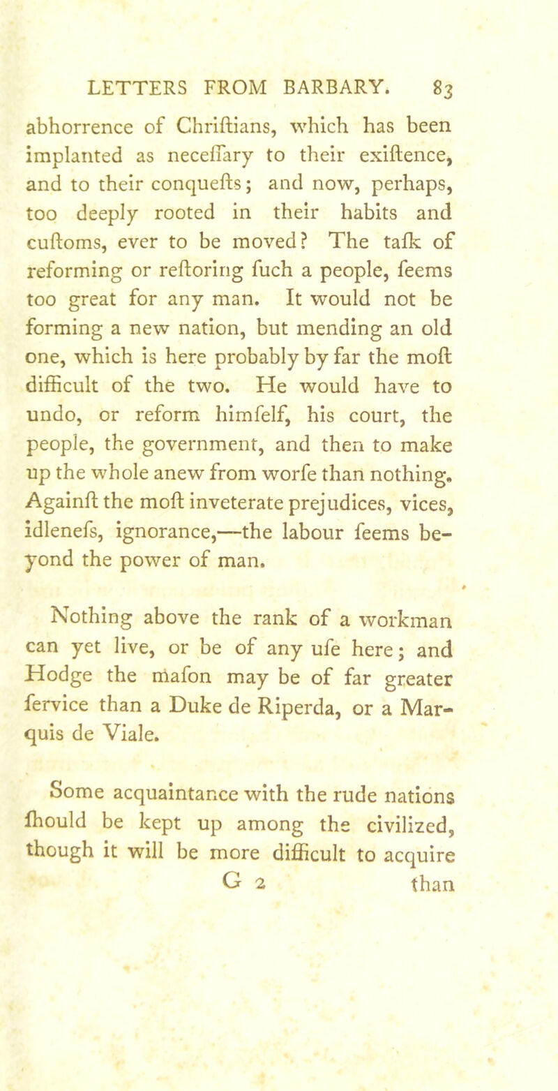 abhorrence of Chriftians, which has been implanted as neceflary to their exiflence, and to their conquefts; and now, perhaps, too deeply rooted in their habits and cuftoms, ever to be moved? The tafk of reforming or reftoririg fuch a people, feems too great for any man. It would not be forming a new nation, but mending an old one, which is here probably by far the mofl difficult of the two. He would have to undo, or reform himfelf, his court, the people, the government, and then to make up the whole anew from worfe than nothing, Againftthe moft inveterate prejudices, vices, idlenefs, ignorance,—the labour feems be- yond the power of man. Nothing above the rank of a workman can yet live, or be of any ufe here; and Hodge the nlafon may be of far greater fervice than a Duke de Riperda, or a Mar- quis de Viale. * Some acquaintance with the rude nations ffiould be kept up among the civilized, though it will be more difficult to acquire G 2 than