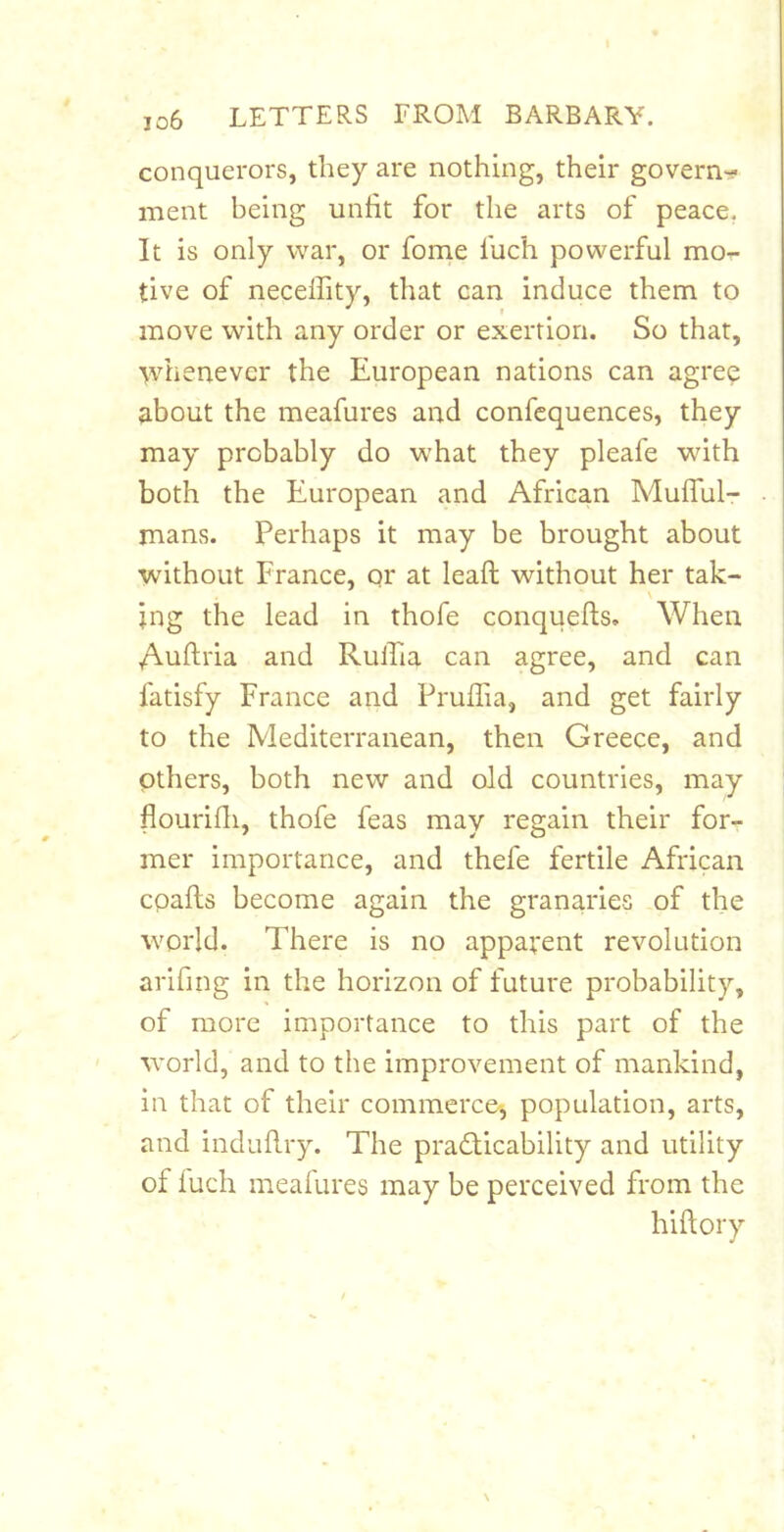 conquerors, they are nothing, their govern-^ ment being unfit for the arts of peace, It is only war, or fome fuch powerful mo- tive of necelfity, that can induce them to move with any order or exertion. So that, tvhenevcr the European nations can agree about the meafures and confcquences, they may probably do what they pleafe with both the European and African Mulful- mans. Perhaps it may be brought about without France, qr at leafi: without her tak- \ jng the lead in thofe conquefis. When Auftria and Rulfia can agree, and can fatisfy France and Pruflia, and get fairly to the Mediterranean, then Greece, and others, both new and old countries, may flourifii, thofe feas may regain their for- mer importance, and thefe fertile African cpafts become again the granaries of the world. There is no apparent revolution arifing in the horizon of future probability, of more importance to this part of the world, and to the improvement of mankind, in that of their commerce', population, arts, and indufiry. The pradlicability and utility of inch meafures may be perceived from the hiftory