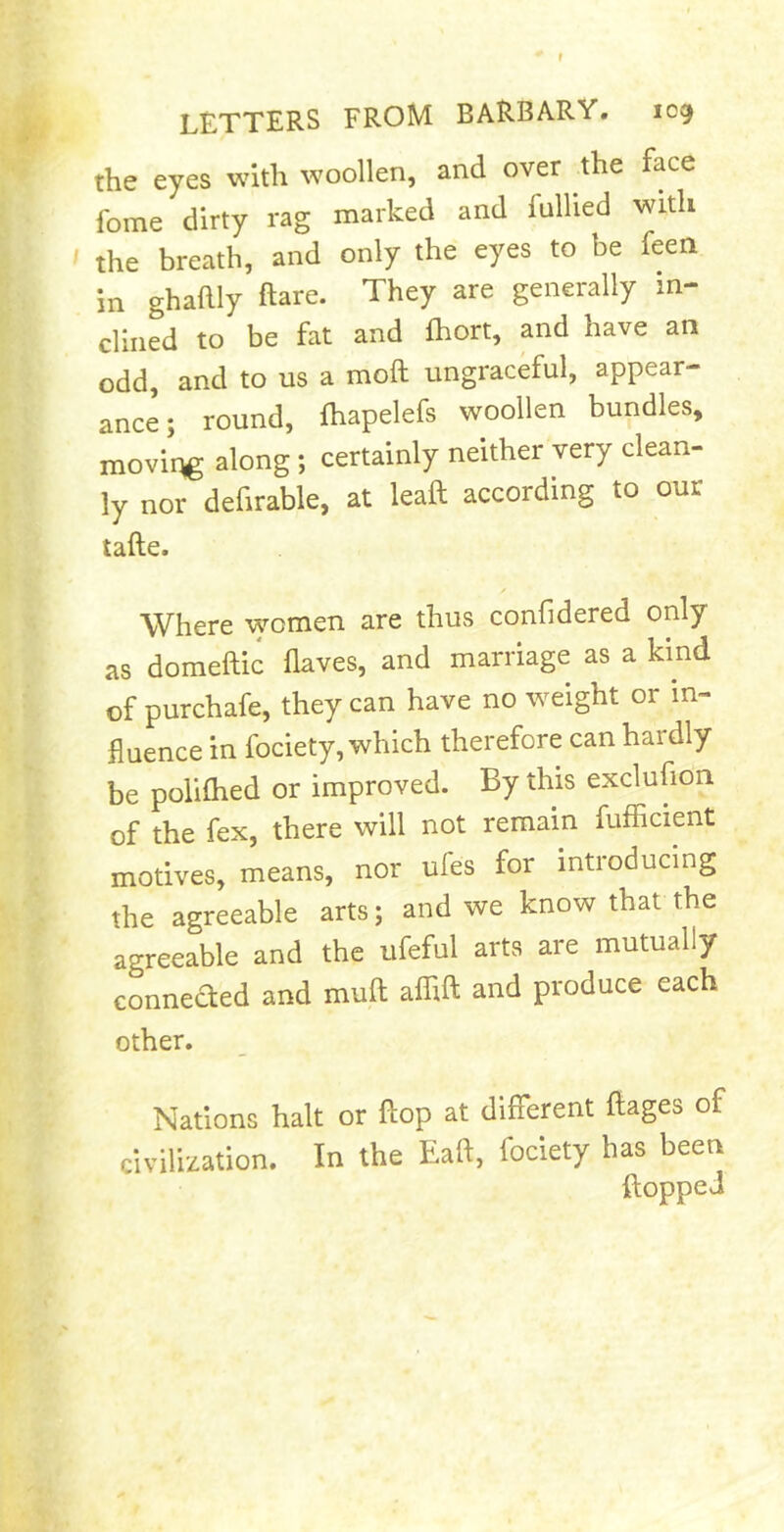 letters from barbary. tog the eyes with woollen, and over the face fome dirty rag marked and fulhed with ' the breath, and only the eyes to be feen in ghaftly ftare. They are generally in- clined to be fat and fhort, and have an odd, and to us a moft ungraceful, appear- ance; round, ftiapelefs woollen bundles, moving along; certainly neither very clean- ly nor defirable, at leaft according to our tafte. Where women are thus confidered only as domeftic haves, and marriage as a kind of purchafe, they can have no weight or in- fluence in fociety, which therefore can hardly be poliflied or improved. By this exclusion of the fex, there will not remain fufficient motives, means, nor ules for introducing the agreeable arts; and we know that the agreeable and the ufeful arts are mutually connected and muft afhft and produce each other. Nations halt or flop at different ftages of civilization. In the Eaft, fociety has been flopped