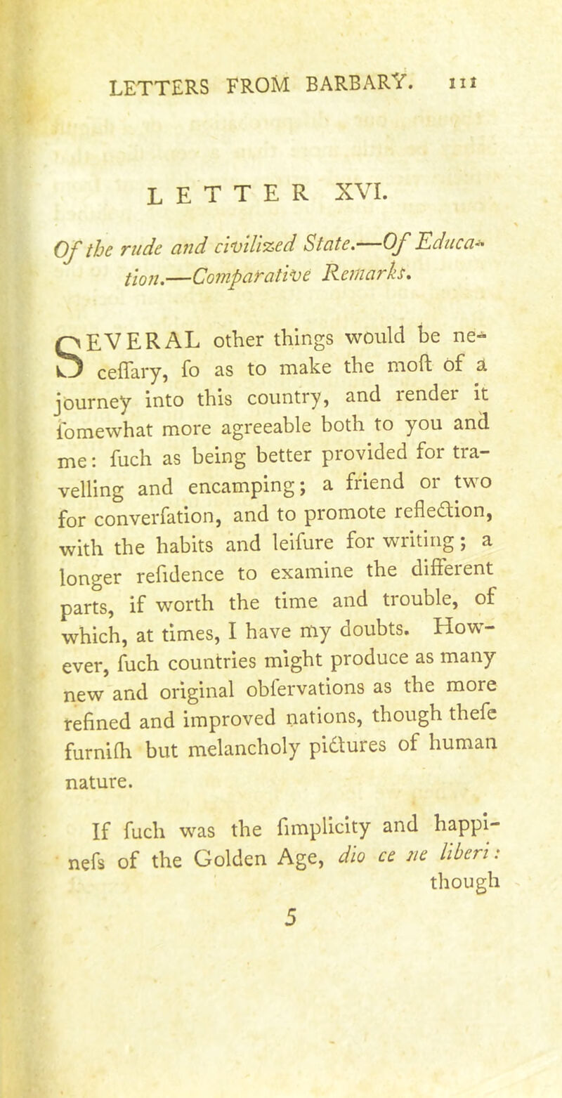 letter XVL Of the rude and cwilized State.—Of Kdiica^ flQ„^—Comparative Remarh. SEVERAL other things would be ne- ceffciry} fo 3^s to m^he the nioft of sL journey into this country, and render it ibmewhat more agreeable both to you and me: fuch as being better provided for tra- velling and encamping; a friend or two for converfation, and to promote reflection, with the habits and leifure for writing; a longer refidence to examine the different parts, if worth the time and trouble, of which, at times, I have my doubts. How- ever, fuch countries might produce as many new and original oblervations as the more refined and improved nations, though thefc furniflr but melancholy pictures of human nature. If fuch was the fimplicity and happi- nefs of the Golden Age, dio ce ne liberi: though 5