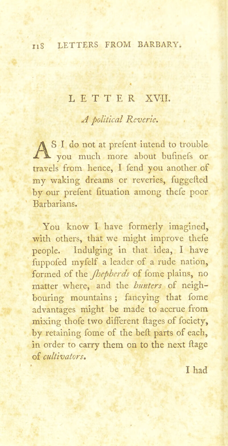 ^4 political Reverie. S I do not at prefent intend to trouble you much more about bufmefs or travels from hence, I fend you another of my waking dreams or reveries, fuggefted by our prefent fituation among thefe poor Barbarians. You know I have formerly imagined, with others, that we might improve thefe people. Indulging in that idea, I have fuppofed myfelf a leader of a rude nation, formed of the Jhepherds of fome plains, no matter where, and the hunters of neigh- bouring mountains ; fancying that fome advantages might be made to accrue from, mixing thofe two different ftages of fociety, by retaining fome of the beft parts of each, in order to carry them on to the next ftage of cultivators. LETTER XVII. I had