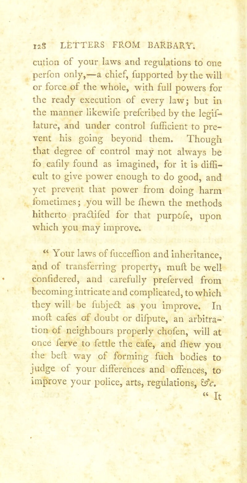 cution of your laws and regulations to one perfon only,—a chief, fupported by the will or force of the whole, with full powers for the ready execution of every law; but in the manner likewife prefcribed by the legif- lature, and under control fufficient to pre- vent his going beyond them. Though that degree of control may not always be fo eafily found as imagined, for it is diffi- cult to give power enough to do good, and yet prevent that power from doing harm fometiraes; you will be ffiewn the methods hitherto pradifed for that purpofe, upon which you may improve. “ Your laws of fucceffion and Inheritance, and of transferring property^ muft be well confidered, and carefully preferved from becoming intricate and complicated, to which they will be fubjed as you improve. In moft cafes of doubt or difpute, an arbitra-' tion of neighbours properly chofen, will at once ferve to fettle the cafe, and fhew you the heft way of forming fuch bodies to judge of your differences and offences, to improve your police, arts, regulations, Esfr, ‘‘ It