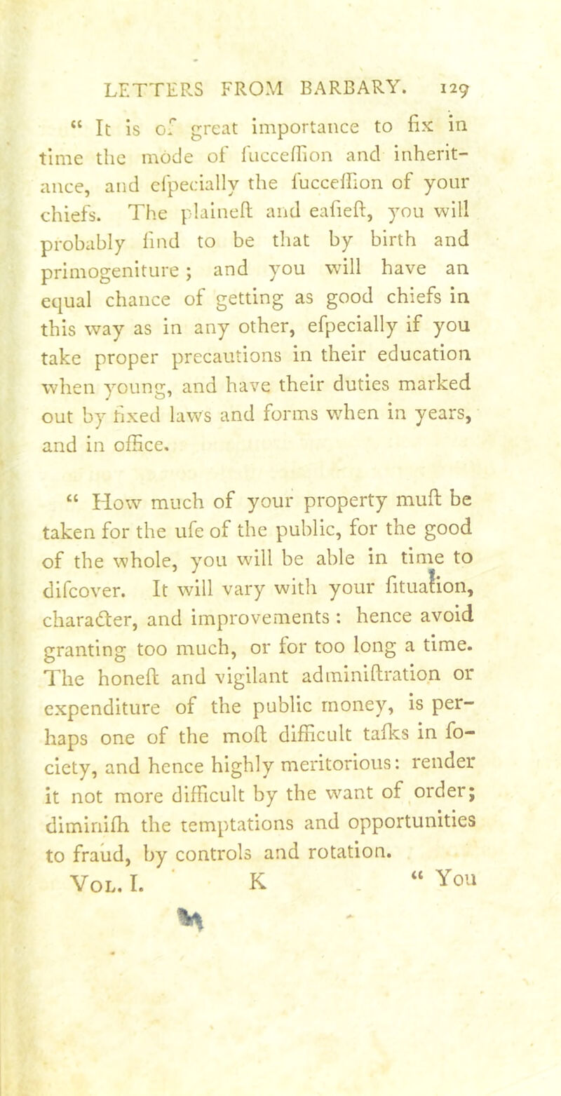 “ It is of great importance to fix in time the mode of fiiccefiion and inherit- ance, and cfpecially the fuccefiion of your chiefs. The plaineft and eafieft, you will probably find to be that by birth and primogeniture; and you will have an equal chance of getting as good chiefs in this way as in any other, efpecially if you take proper precautions in their education when young, and have their duties marked out by fixed laws and forms when in years, and in office. “ How much of your property mufl; be taken for the ufe of the public, for the good of the whole, you will be able in time to difcover. It will vary with your fitua!ion, charader, and improvements : hence avoid granting too much, or for too long a time. The honeft and vigilant adrainiftration or expenditure of the public money, is per- haps one of the moll difficult talks in fo- ciety, and hence highly meritorious: render it not more difficult by the want of order; dimiriifh the temptations and opportunities to fraud, by controls and rotation. VoL. I. ■ K . “ You