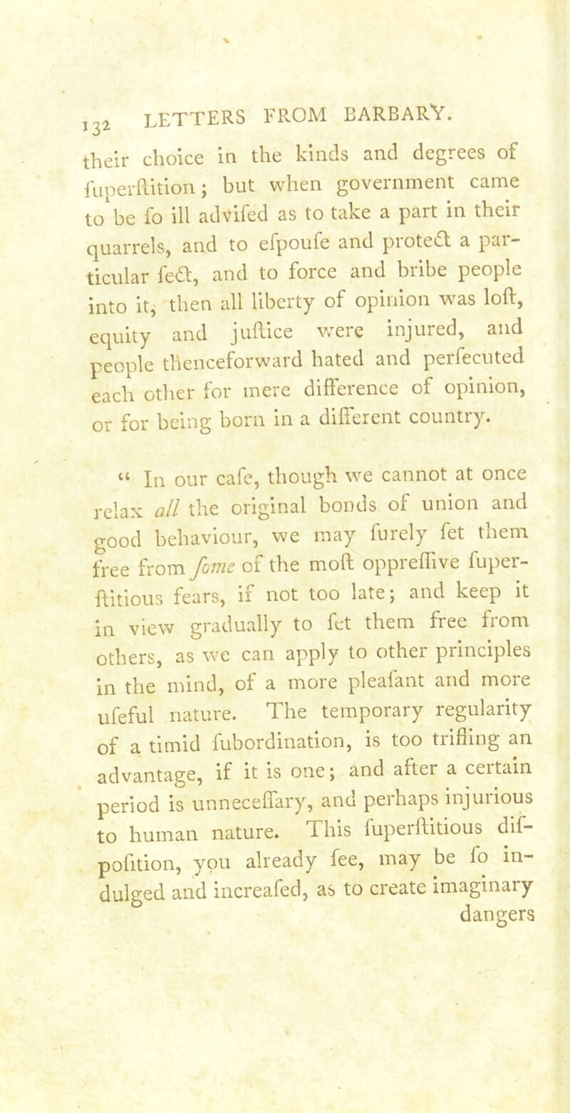 their choice in the kinds and degrees of fuperftition; but when government came to'be fo ill advifed as to take a part in their cjuarrelSj and to efpoufe and pioteiSt a pai — ticular fed, and to force and bribe people into it, then all liberty of opinion was loft, ec|uity and juftice Vv'eie injured, and people thenceforward hated and perfecuted each other for mere difference of opinion, or for being born in a different country. “ In our cafe, though we cannot at once relax all the original bonds of union and good behaviour, we may furely fet them free from fomc of the moft oppreflive fuper- ftitious fears, if not too late; and keep it in view gradually to fet them free from others, as we can apply to other principles in the mind, of a more pleafant and more ufeful nature. The temporary regularity of a timid fubordination, is too trifiing an advantage, if it is one; and after a ceitain period is unneceffary, and perhaps injurious to human nature. This fuperftitious dii- pofition, you already fee, may be fo in- dulged and increafed, as to create imaginary dangers