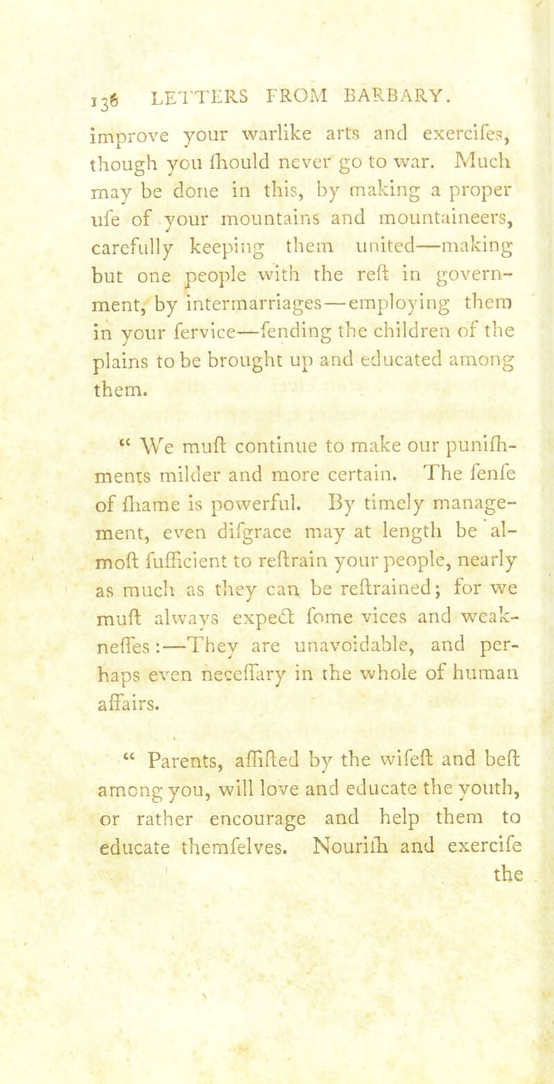 improve your warlike arts and exercifes, though you Ihould never go to war. Much may be done in this, by making a proper ule of your mountains and mountaineers, carefully keeping them united—making but one people with the reft in govern- ment, by intermarriages—employing them in your fervice—fending the children of the plains to be brought up and educated among them. “ We muft continue to make our punifh- ments milder and more certain. The fenfe of fliame is powerful. By timely manage- ment, even difgrace may at length be al- moft fuflicient to reftrain your people, nearly as much as they can, be reftrained; for we muft always expetft fome vices and weak- neftes :—They are unavoidable, and per- haps even neceftary in the whole of human affairs. “ Parents, affifted by the wifeft and beft among you, will love and educate the youth, or rather encourage and help them to educate themfelves. Nourilh and exercife the I