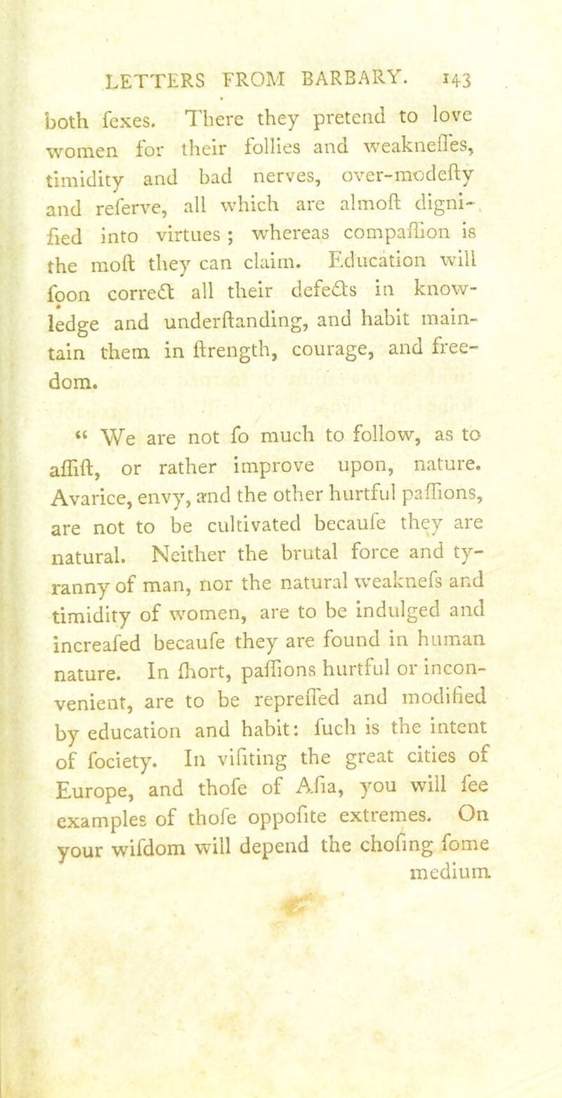 both fexes. There they pretend to love women tor tlieir follies snd we3.knefleSj timidity and bad nerves, over-modefty and referve, all which are almoft digni-, fied into virtues ; w'hereas compaflion is the moll they can claim. Education will foon correa all their defeds in know- ledge and underftanding, and habit main- tain them in ftrength, courage, and free- dom. “ We are not fo much to follow, as to atfift, or rather improve upon, nature. Avarice, envy, and the other hurtful pafTions, are not to be cultivated becaufe they are natural. Neither the brutal force and ty- ranny of man, nor the natural weaknefs and timidity of women, are to be indulged and increafed becaufe they are found in human nature. In Ihort, paffions hurtful or incon- venient, are to be repreiTed and modified by education and habit: fuch is the intent of fociety. In vifiting the great cities of Europe, and thofe of Afia, you will fee examples of thofe oppofite extremes. On your wifdom will depend the chofing fome medium