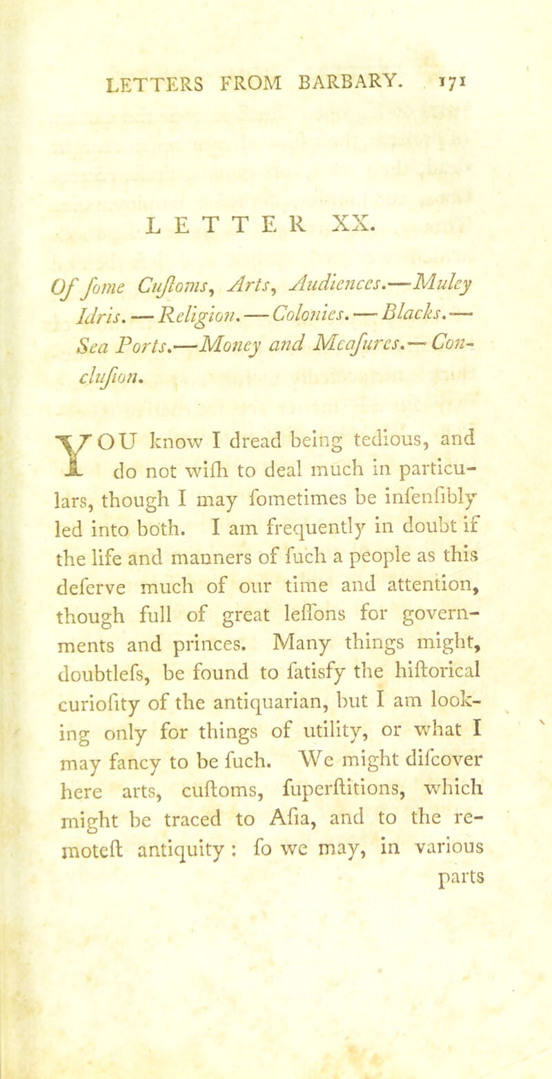 LETTER XX. Of fame Cufoms, Arts, Audiences.—Muley Idris. — Religloii. — Colonies. — Blacks. -— Sea Ports.—Money and Meafnres.— Con- OU know I dread being tedious, and do not wifli to deal much in particu- lars, though I may fometimes be infenfibly led into both. I am frequently in doubt if the life and manners of fuch a people as this deferve much of our time and attention, though full of great leffons for govern- ments and princes. Many things might, doubtlefs, be found to fatisfy the hiftorical curiofity of the antiquarian, but I am look- ing only for things of utility, or what I may fancy to be fuch. We might difcover here arts, cuftoms, fuperftitions, wdrich might be traced to Afia, and to the re- inoteft antiquity ; fo we may, in various cliifion. parts