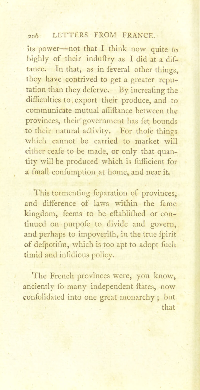 its power—not that I think now quite lo highly of their induftry as I did at a dif- tance. In that, as in feveral other things, they have contrived to get a greater repu- tation than they deferve. By increafing the difficulties to.export their produce, and to communicate mutual afliftance between the provinces, their'government has fet bounds to their natural adUvity. For thofe things which cannot be carried to market will either ceafe to be made, or only that quan- tity will be produced which is fufficicnt for a fmall confumption at home, and near it. This tormenting feparation of provinces, and difference of laws within the fame kingdom, feems to be eftablifhed or con- tinued on purpofe to divide and govern, and perhaps to impoverifh, in the true fpirit of defpotifm, which is too apt to adopt fuch timid and infidious policy. The French provinces were, you know, anciently fo many independent ftates, now confolidated into one great monarchy ; but that 1