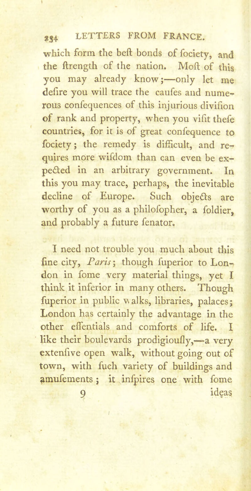 234 LETTERS FROM FRANCE. which form the heft bonds of fociety, and , the ftrength of the nation. Moft of this you may already know;—only let me defire you will trace the caufes and nume- rous confequences of this injurious divifion of rank and property, when you vifit thefe countries, for it is of great confequence to fociety; the remedy is difficult, and re^ quires more wifdom than can even be ex- pected in an arbitrary government. In this you may trace, perhaps, the inevitable decline of Europe. Such objeCts are worthy of you as a philofopher, a foldier, and probably a future fenator. I need not trouble you much about this fine city, Paris \ though fuperior to Lon- don in fome very material things, yet I think it inferior in many others. Though fuperior in public valks, libraries, palaces; London has certainly the advantage in the other eflentials and comforts of life. I like their boulevards prodigioully,-—a very extenfive open walk, without going out of town, with fuch variety of buildings and ^mufements; it infpires one with fome 9 I