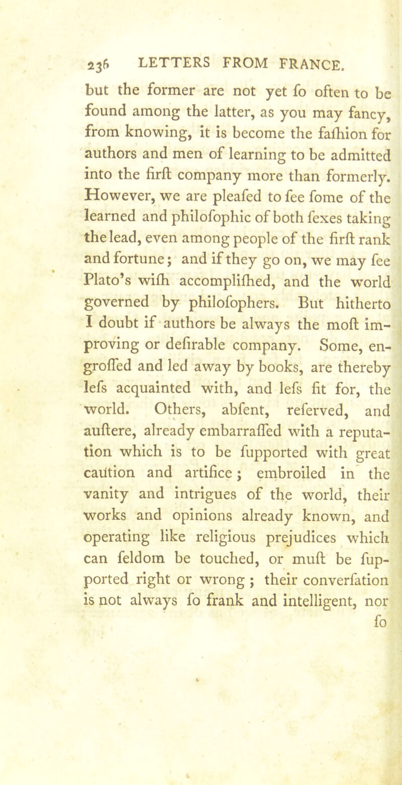 but the former are not yet fo often to be found among the latter, as you may fancy, from knowing, It is become the fafhion for authors and men of learning to be admitted into the firft company more than formerly. However, we are pleafed to fee fome of the learned and philofophic of both fexes taking the lead, even among people of the firft rank and fortune; and if they go on, we may fee Plato’s wifti accompliftied, and the W'orld governed by philofophers. But hitherto I doubt if authors be always the moft Im- proving or defirable company. Some, en- grofled and led away by books, are thereby lefs acquainted with, and lefs fit for, the world. Others, abfent, referved, and auftere, already embarralTed with a reputa- tion which is to be fupported with great cailtion and artifice; embroiled in the vanity and intrigues of the world, their works and opinions already known, and operating like religious prejudices which can feldom be touched, or muft be fup- ported right or wrong ; their converfation is not always fo frank and intelligent, nor fo