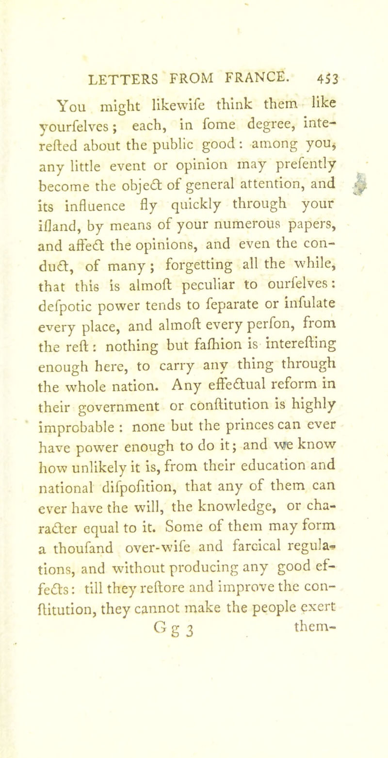 You might likewife think them like yourfelves; each, in fome degree, inte- refted about the public good: among you^ any little event or opinion may prefently become the objedt ot general attention, and its influence fly quickly through your ifland, by means of your numerous papers, and affedt the opinions, and even the con- dudt, of many ; forgetting all the while, that this is almoft peculiar to ourfelves: defpotic power tends to feparate or infulate every place, and almoif every perfon, from the reft: nothing but fafhion is interefting enough here, to carry any thing through the whole nation. Any effeaual reform in their government or conftitution is highly improbable : none but the princes can ever have power enough to do it; and v?e know how unlikely it is, from their education and national difpofition, that any of them can ever have the will, the knowledge, or cha- radler equal to it. Some of them may form a thoufand over-wife and farcical regula-p tions, and without producing any good ef- fedts: till they reftore and improve the con- ftitution, they cannot make the people exert G g 3 them-