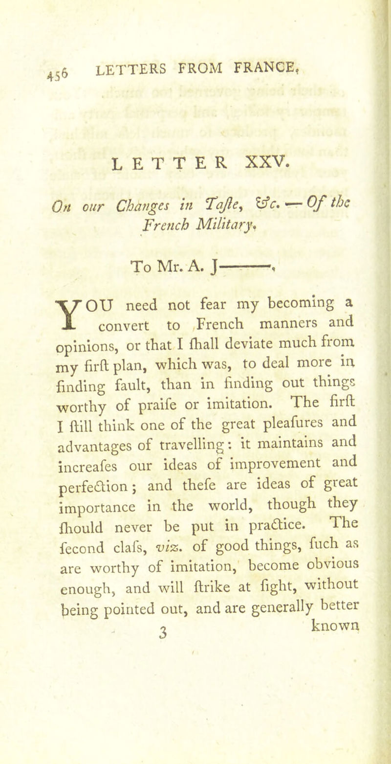 45^ LETTER XXV. Oft our Changes in Tojlc^ ■— Of the French Military, To Mr. A. J—: , YOU need not fear my becoming a convert to French manners and opinions, or that I fhall deviate much from my firft plan, which was, to deal more in finding fault, than in finding out things worthy of praife or imitation. The firft I ftill think one of the great pleafures and advantages of travelling: it maintains and increafes our ideas of improvement and perfedion; and thefe are ideas of great importance in the world, though they Jliould never be put in pradice. The fecond clafs, viz. of good things, fuch as are worthy of imitation, become obvious enough, and will ftrike at fight, without being pointed out, and are generally better n known