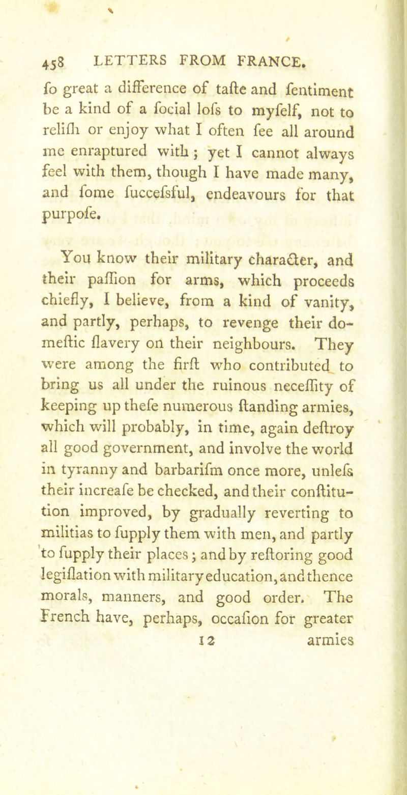 fo great a difference of taftc and feutlment be a kind of a focial lofs to myfelf, not to relifli or enjoy what I often fee all around me enraptured with; yet I cannot always feel with them, though I have made many, and fome fuccefsful, endeavours for that purpofe. You know their military charader, and their paffion for arms, which proceeds chiefly, I believe, from a kind of vanity, and partly, perhaps, to revenge their do- meftic flavery on their neighbours. They were among the firfl who contributed to bring us all under the ruinous neceffity of keeping up thefe numerous ftanding armies, which will probably, in time, again deftroy all good government, and involve the world in tyranny and barbarifm once more, unlefs their increafe be checked, and their conftitu- tion improved, by gradually reverting to militias to fupply them with men, and partly to fupply their places; and by reftoring good legiflation with military education, and thence morals, manners, and good order. The French have, perhaps, occafion for greater 12 armies