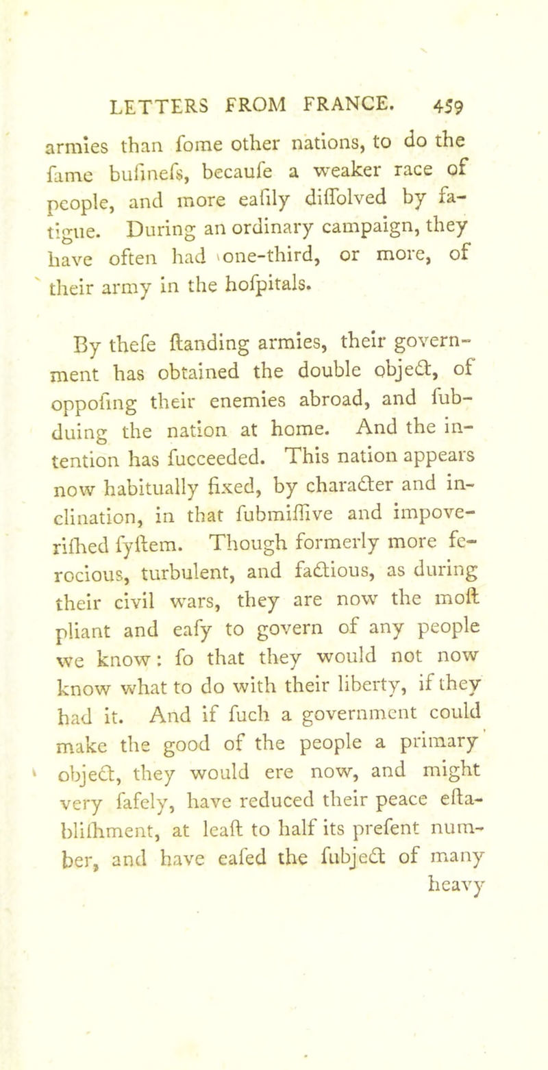 armies than fome other nations, to do the fame bufinefs, becaufe a weaker race of people, and more eafily diffolved by fa- tigue. During an ordinary campaign, they have often had ' one-third, or more, of their army in the hofpitals. By thefe {landing armies, their govern- ment has obtained the double objedl, of oppofing their enemies abroad, and fub- duing the nation at home. And the in- tention has fucceeded. This nation appears now habitually fixed, by character and in- clination, in that fubmifiive and impove- rifhed fyilem. Though formerly more fe- rocious, turbulent, and fadlious, as during their civil wars, they are now the moil pliant and eafy to govern of any people we know: fo that they would not now know what to do with their liberty, if they had it. And if fuch a government could make the good of the people a primary objedt, they would ere now, and might very fafely, have reduced their peace efta- blilliment, at leaft to half its prefent num- ber, and have eafed the fubjedl of many heavy