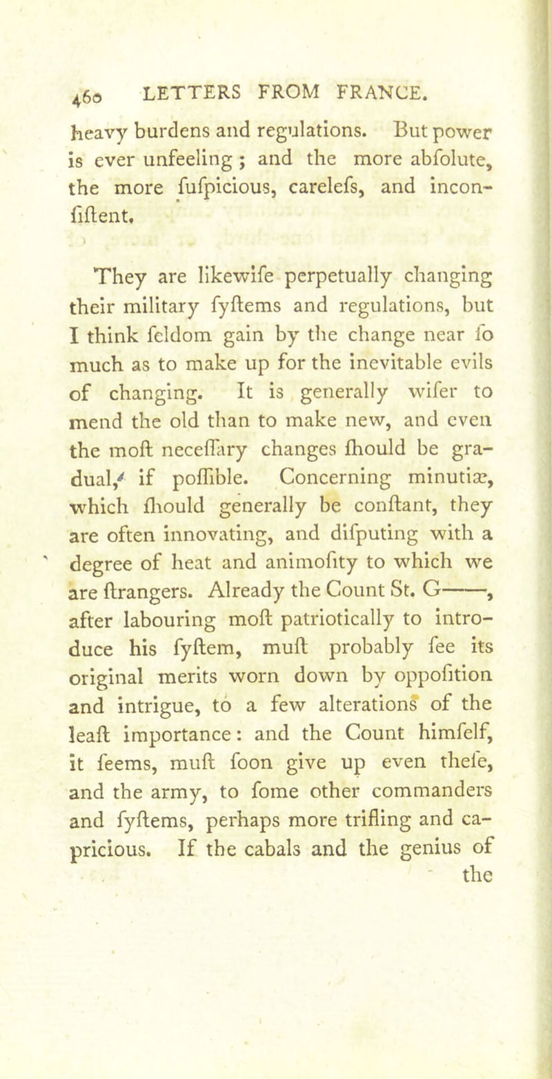 heavy burdens and regulations. But power is ever unfeeling ; and the more abfolute, the more fufpicious, carelefs, and incon- fiflent. They are likewife perpetually changing their military fyftems and regulations, but I think feldom gain by the change near lb much as to make up for the inevitable evils of changing. It is generally wifer to mend the old than to make new, and even the moft necefliiry changes Ihould be gra- dual,' if poffible. Concerning minutiae, which fliould generally be conflant, they are often innovating, and difputing with a ' degree of heat and animofity to which we are ftrangers. Already the Count St. G , after labouring moft patriotically to intro- duce his fyftem, muft probably fee its original merits worn down by oppofition and intrigue, to a few alterations of the leaft importance: and the Count hlmfelf, it feems, muft foon give up even thele, and the army, to fome other commanders and fyftems, perhaps more trifling and ca- pricious. If the cabals and the genius of the