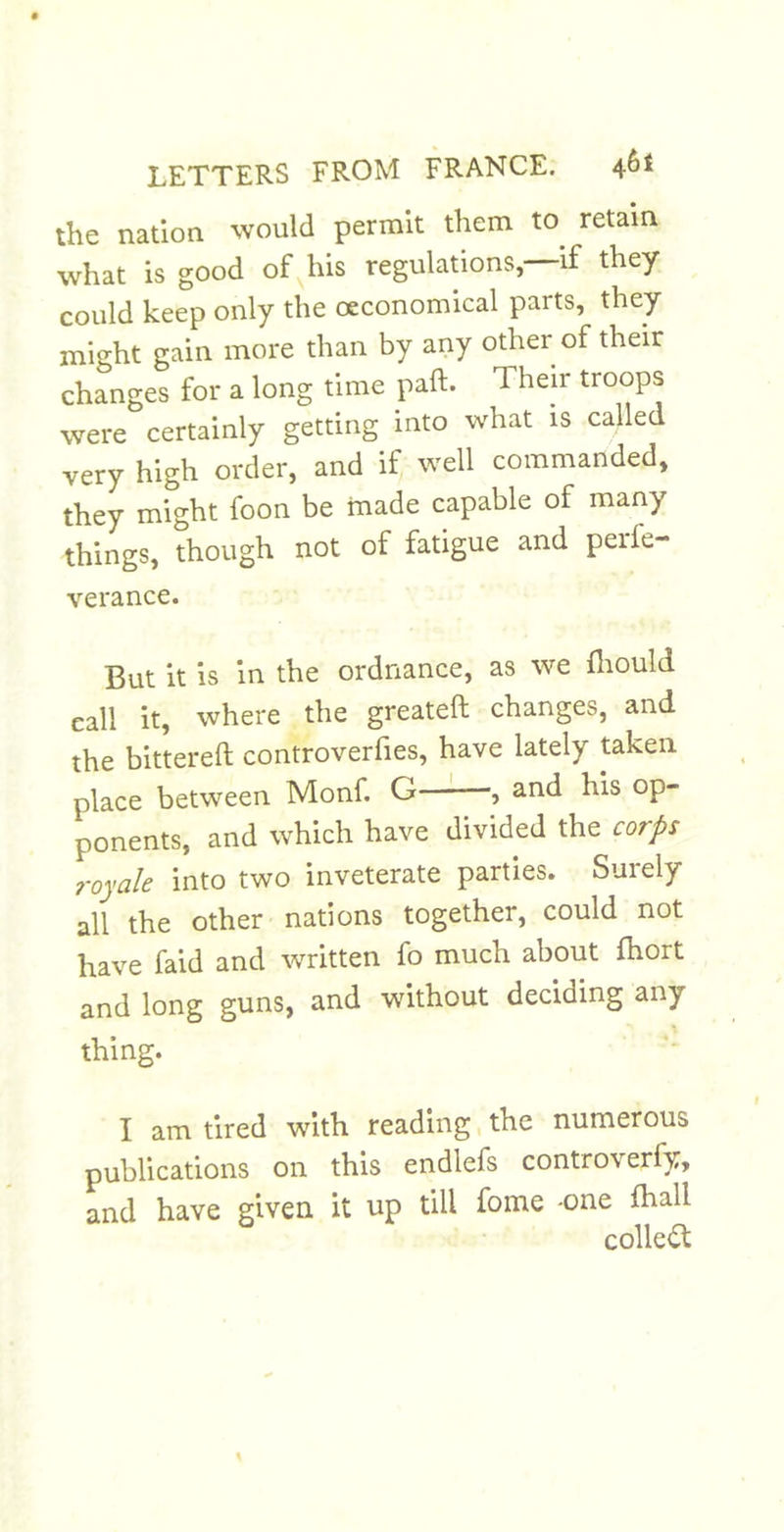 the nation would permit them to^ retain what is good of his regulations,—if they could keep only the oeconomical parts, they might gain more than by any other of their changes for a long time paft. Their troops were certainly getting into what is called very high order, and if well commanded, they might foon be made capable of many things, though not of fatigue and perfe- verance. But it is in the ordnance, as we fliould call it, where the greateft changes, and the bittereft controverfies, have lately taken place between Monf. G , and his op- ponents, and which have divided the corps royale into two inveterate parties. Suiely all the other nations together, could not have faid and written fo much about fhort and long guns, and without deciding any thing. I am tired with reading, the numerous publications on this endlefs controverfy, and have given it up till fome -one haall colle<^