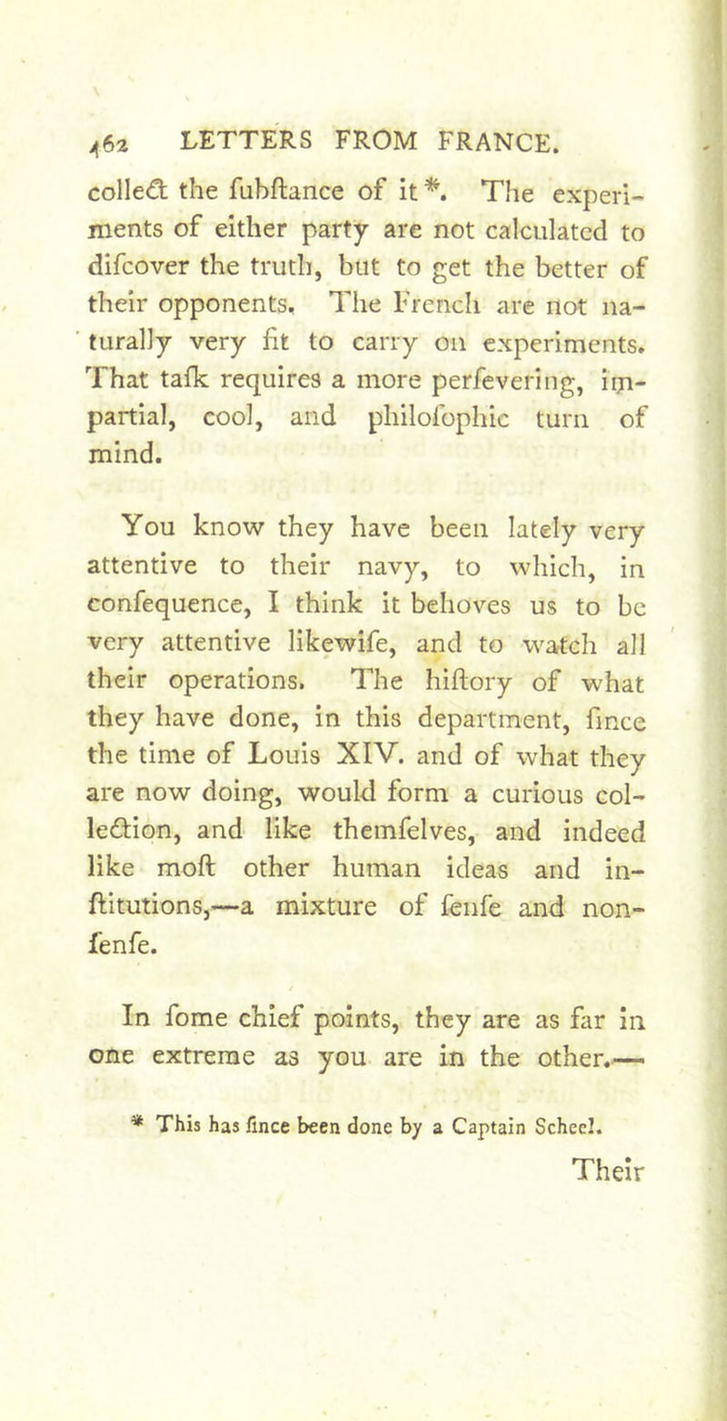 colle€t the fubftance of it *'» The experi- ments of either party are not calculated to difeover the truth, but to get the better of their opponents. The French are not na- turally very fit to carry on experiments. That tafk requires a more perfevering, im- partial, cool, and philofophic turn of mind. You know they have been lately very attentive to their navy, to which, in confequence, I think it behoves us to be very attentive likewife, and to watch all their operations, The hiftory of what they have done, in this department, fince the time of Louis XIV. and of what they are now doing, would form a curious col- ledion, and like themfelves, and indeed like moft other human ideas and in- ftitutions,—a mixture of fenfe and non- fenfe. In fome chief points, they are as far In one extreme as you are in the other.— * This has fince been done by a Captain Schecl. Their