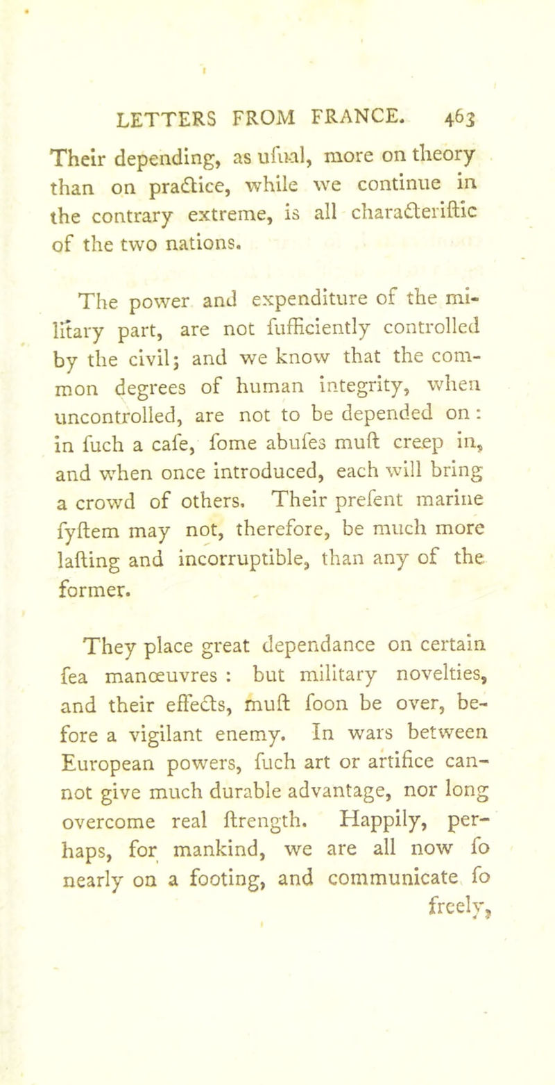t LETTERS FROM FRANCE. 463 Their depending, as ufnal, more on theory than on pradlice, while we continue in the contrary extreme, is all chara£teriftic of the two nations. The power and expenditure of the mi- litary part, are not fufhciently controlled by the civil; and we know that the com- mon degrees of human integrity, when uncontrolled, are not to be depended on: in fuch a cafe, fome abufes muft creep in, and when once introduced, each will bring a crowd of others. Their prefent marine fyftem may not, therefore, be much more lading and incorruptible, than any of the former. They place great dependance on certain fea manoeuvres : but military novelties, and their effedts, muft foon be over, be- fore a vigilant enemy. In wars between European powers, fuch art or artifice can- not give much durable advantage, nor long overcome real ftrength. Happily, per- haps, for mankind, we are all now fo nearly on a footing, and communicate, fo freely,