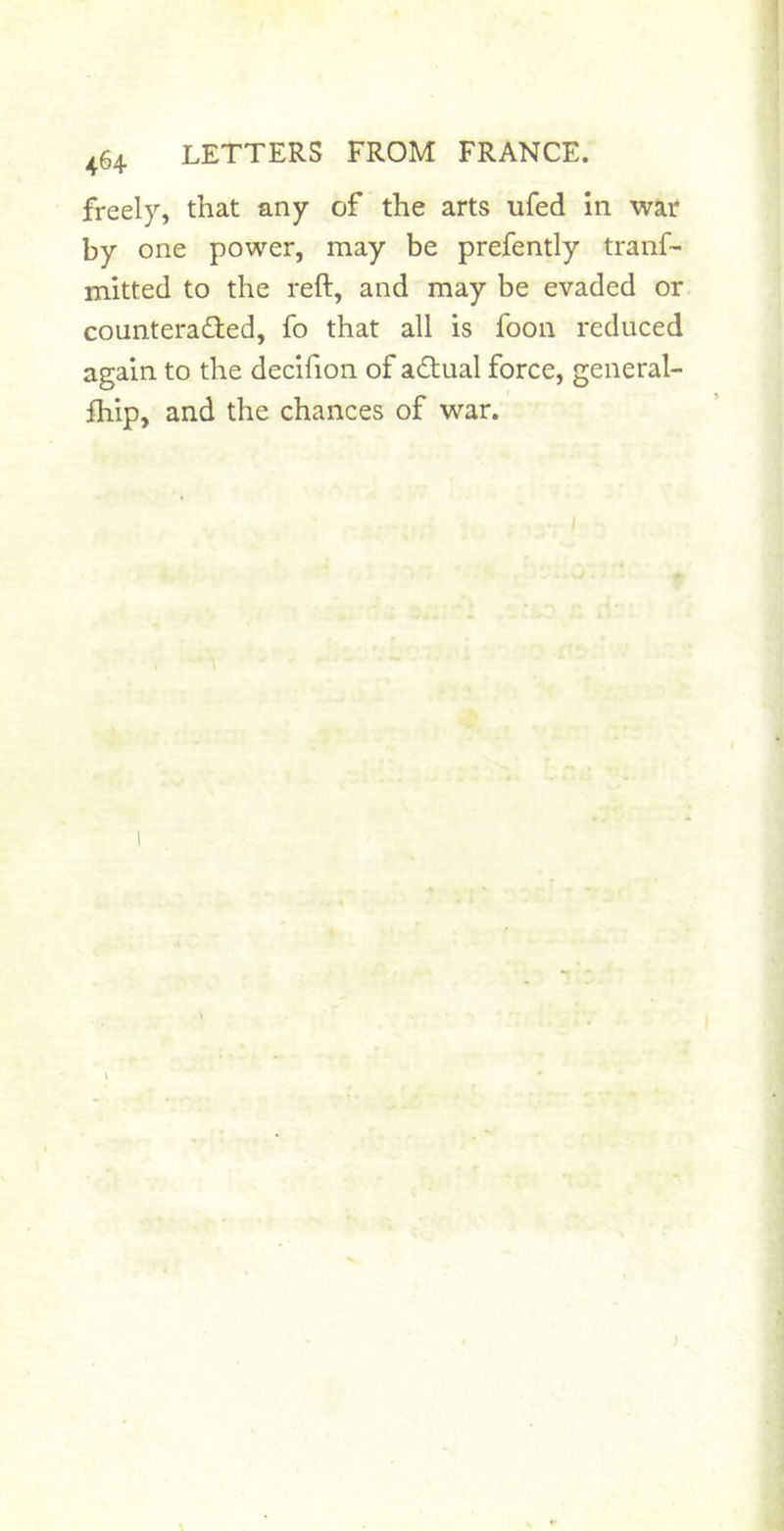 freely, that any of the arts ufed in war by one power, may be prefently tranf- mitted to the reft, and may be evaded or counteraded, fo that all is foon reduced again to the decifion of adual force, general- ftiip, and the chances of war.