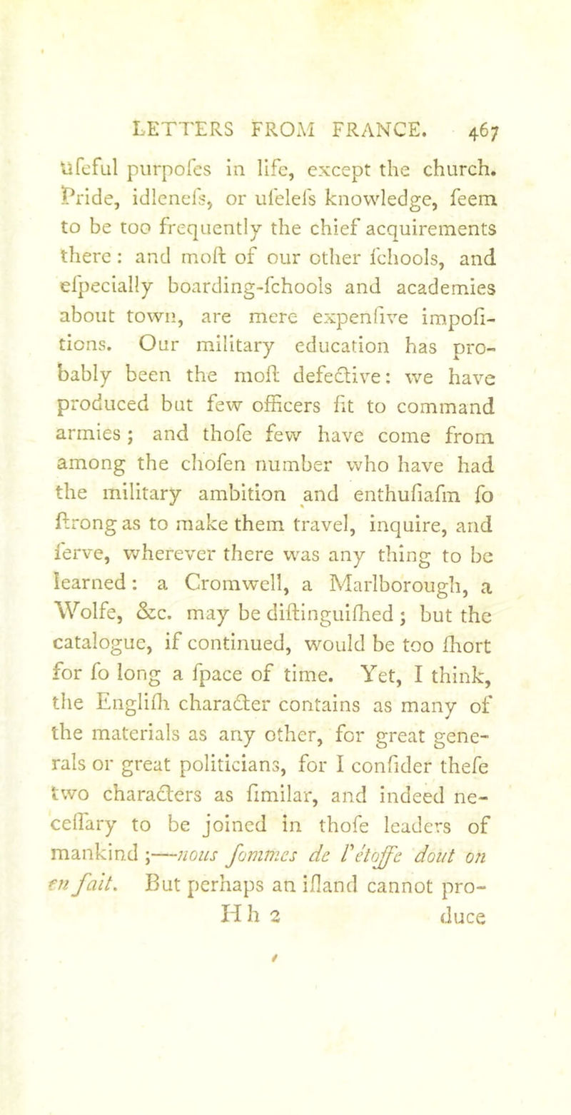 Vifcful piirpofcs in life, except the church. ]Pride, idlcnefs, or ufelefs knowledge, feem to be too frequently the chief acquirements there: and moft of our other fchools, and efpecially boarding-fchools and academies about town, are mere expenfive impofi- tions. Our military education has pro- bably been the moR defedive: we have produced but few officers ht to command armies; and thofe few have come from among the chofen number who have had the military ambition and enthufiafm fo Rrong as to make them travel, inquire, and ferve, wherever there was any thing to be learned: a Cromwell, a Marlborough, a Wolfe, Szc. may be diftinguiffied ; but the catalogue, if continued, would be too fhort for fo long a fpace of time. Yet, I think, the Engliffi charader contains as many of the materials as any other, for great gene- rals or great politicians, for I confider thefe two charaders as fimilar, and indeed ne- ceffiary to be joined in thofe leaders of mankind ;—/wus fommes de Petojfe doiit on fu fait. But perhaps an ifland cannot pro- id h 2 duce