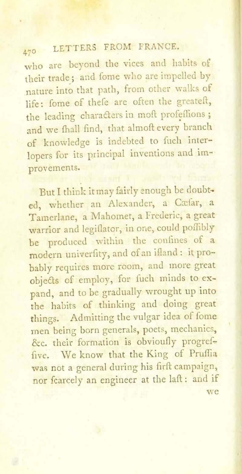 who are beyond the vices and habits of their trade; and fome who are impelled by nature into that path, from other walks of life: fome of thefe are often the greateft, the leading charaders in mod profeiTions ; and w^e fhall find, that almoft every branch of knowledge is indebted to fuch inter- lopers for its principal inventions and im- provements. But I think it may fairly enough be doubt- ed, whether an Alexander, a Cscfar, a Tamerlane, a Mahomet, a Frederic, a great warrior and legiflator, in one, could poflibly be produced within the coniines of a modern univeiTity, and of an ifland ; it pro- bably requires more room, and more great objeds of employ, for fuch minds to ex- pand, and to be gradually wrought up into the habits of thinking and doing great things. Admitting the vulgar idea of fome men being born generals, poets, mechanics, &amp;c. their formation is obvioufly progrefr five. We know that the King of Pruffia was not a general during his firft campaign, nor fcarcely an engineer at the laft: and if w’e