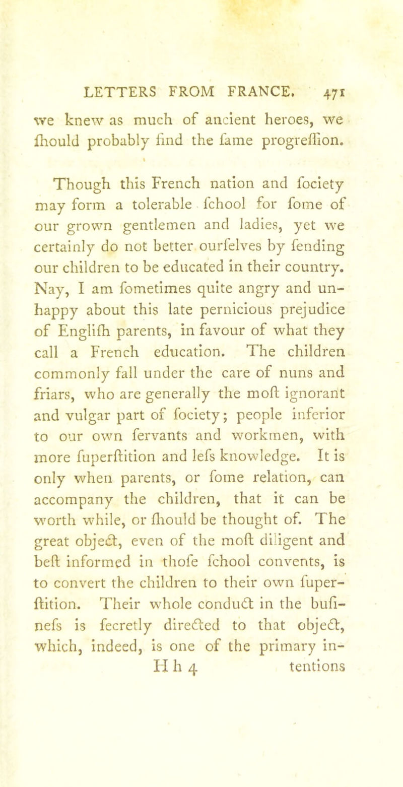 we knew as much of ancient heroes, we fhould probably hnd the fame progrefiion. « Though this French nation and fociety may form a tolerable fchool for fome of our grown gentlemen and ladies, yet we certainly do not better ourfelves by fending our children to be educated in their country. Nay, I am fometimes quite angry and un- happy about this late pernicious prejudice of Englifh parents, in favour of what they call a French education. The children commonly fall under the care of nuns and friars, who are generally the moft ignorant and vulgar part of fociety; people inferior to our own fervants and workmen, with more fuperftition and lefs knowledge. It is only when parents, or fome relation, can accompany the children, that it can be worth while, or fliould be thought of. The great object, even of the moft diligent and beft informed in thofe fchool convents, is to convert the children to their own fuper- ftition. Their whole conduit in the bufi- nefs is fecretly direited to that objeit, which, indeed, is one of the primary in- li h 4 tentions