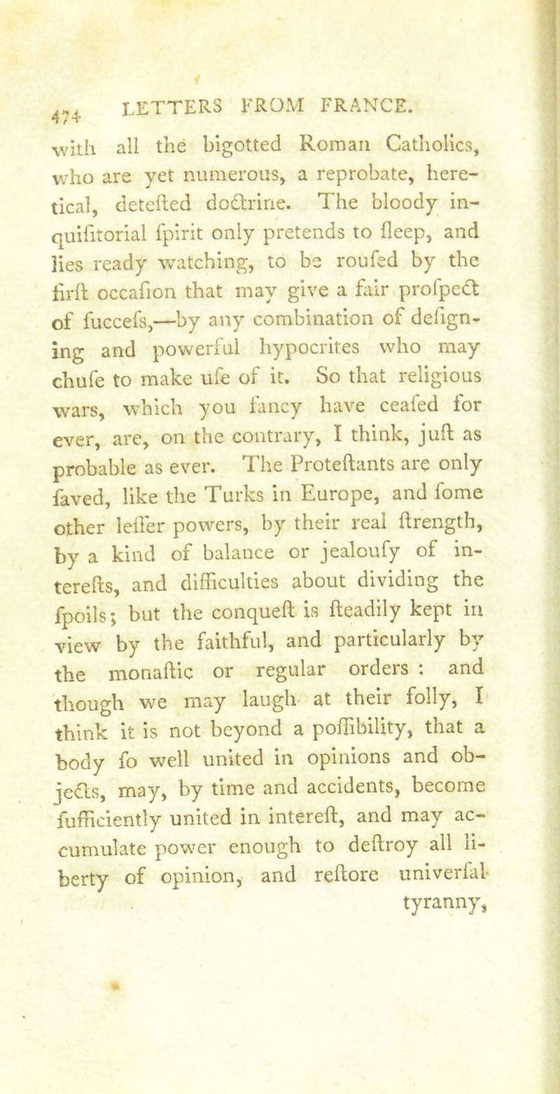 with all the bigotted Roman Catholics, who are yet numerous, a reprobate, here- tical, detciled dodtrine. The bloody in- quifitorial fpirit only pretends to fleep, and lies ready watching, to be roufed by the firft occafion that may give a fiiir profpedl of fuccefs,—by any combination of defign- ing and powerful hypocrites who may chufe to make life of it. So that religious wars, which you fancy have ceafed for ever, are, on the contrary, I think, juft as probable as ever. The Proteftants are only faved, like the Turks in Europe, and fome other lefter powers, by their real ftrength, by a kind of balance or jealoufy of in- terefts, and difficulties about dividing the fpoils; but the conqueft is fteadily kept in view by the faithful, and particularly by the monaftic or regular orders : and though we may laugh at their folly, I think it is not beyond a poffibility, that a body fo well united in opinions and ob- jedls, may, by time and accidents, become fufficiently united in intereft, and may ac- cumulate power enough to deftroy all li- berty of opinion, and reftore univerfal* tyranny,