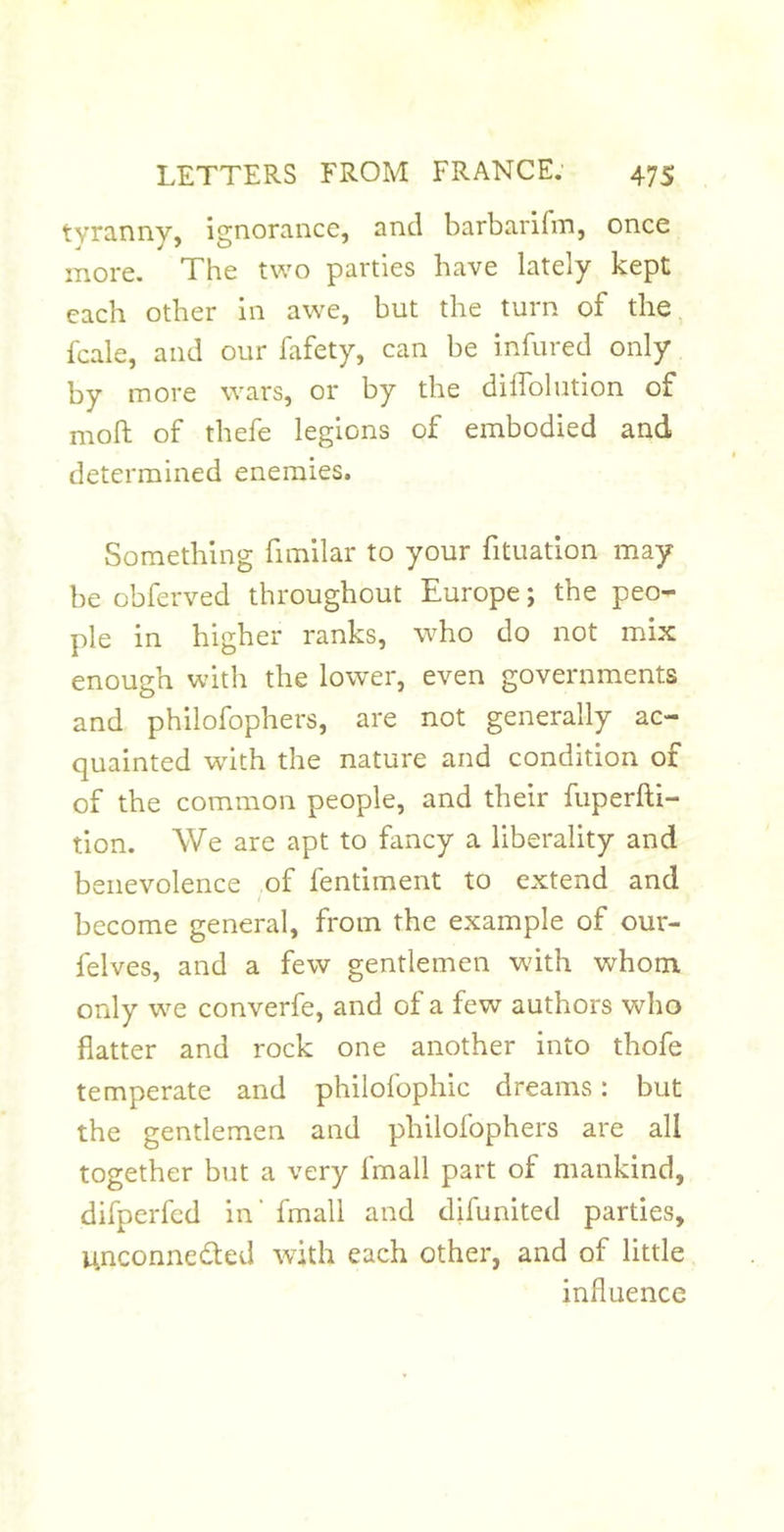 tyranny, ignorance, and barbarifin, once more. The two parties have lately kept each other in awe, but the turn of the, fcale, and our fafety, can be infured only by more wars, or by the diffolution of moft of thefe legions of embodied and determined enemies. Something fimllar to your fituation may be obferved throughout Europe; the peo- ple in higher ranks, who do not mix enough with the lower, even governments and philofophers, are not generally ac- quainted with the nature and condition of of the common people, and their fuperfti- tion. We are apt to fancy a liberality and benevolence of fentiment to extend and become general, from the example of our- felves, and a few gentlemen with whom only we converfe, and of a few authors who flatter and rock one another into thofe temperate and philofophic dreams: but the gentlemen and philofophers are all together but a very fmall part of mankind, difperfed in' fmall and difunited parties, unconnected with each other, and of little influence