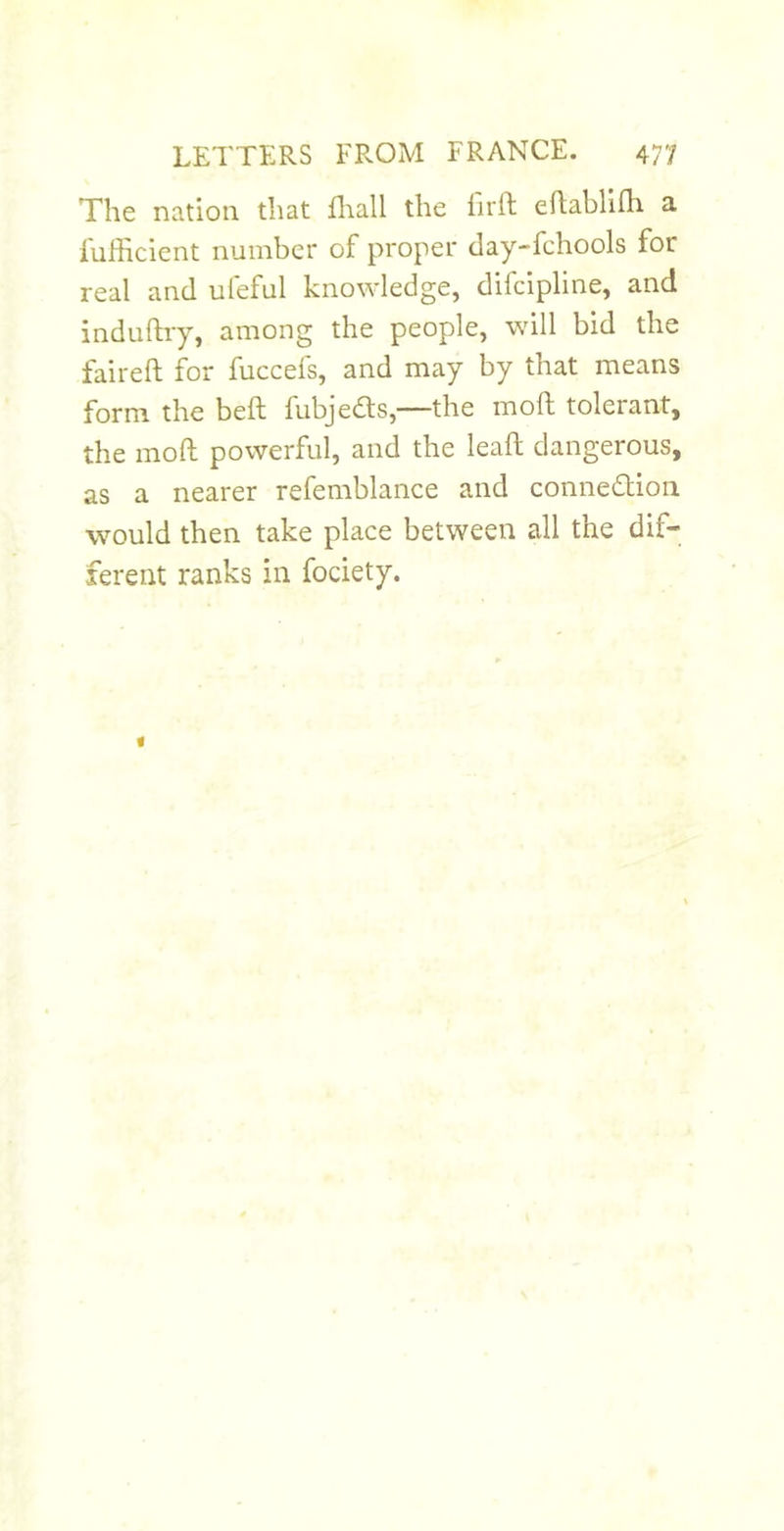 The nation that fliall the lirft eflabllfli a fuHicient number of proper day-fchools for real and ufeful knowledge, difcipline, and induftry, among the people, will bid the fail-eft for fuccefs, and may by that means form the beft fubjeds,—the moft tolerant, the moft powerful, and the leaft dangerous, as a nearer refemblance and connedion would then take place between all the dif- ferent ranks in fociety.