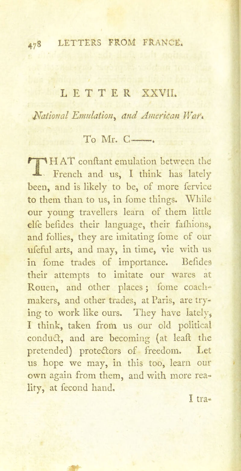 LETTER XXVIL JSfatiorral Emulaiion, and American War>. To Mr. C H AT conftant emulation between the French and us, I think has lately been, and is likely to be, of more fervice to them than to us, in fome things. While our young travellers learn of them little elfe befides their language, their fafhions, and follies, they are imitating fome of our ufeful arts, and may, in time, vie with us in fome trades of importance. Befides their attempts to imitate our wares at Rouen, and other places; fome coach- makers, and other trades, at Paris, are try- ing to work like ours. They have lately, I think, taken from us our old political conduct, and are becoming (at leaft the pretended) protedors of freedom. Let us hope we may, in this too, learn our own again from them, and with more rea- lity, at fecond hand. I tra-