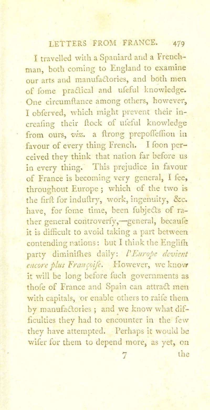 I travelled with a Spaniard and a French- man, both coming to England to examine oiir arts and manufatSlories, and both men of fome pradical and nfeful knowledge. One circumftance among others, however, I obferved, \vhich might prevent their in- crealing their Rock of nfeful knowledge from ours, viz. a flrong prepofl'effioii in favour of every thing French. I foon per- ceived they think that nation far before us in every thing. This prejudice in favour of France is becoming very general, I fee, throughout Europe ; which of the two is the firR for induftry, w^ork, ingenuity, &amp;c. have, for fome time, been fubjects of ra- ther general controverfy,—general, becaufe it is difficult to avoid taking a part between contending rations: but I think the Englifh party diminifhes daily: VEurope dcvient encore plus Fran coife. Elowever, we know it will be long before fuch governments as thofe of France and Spain can attrad men with capitals, 'or enable others to raife them by manufadories ; and we know what dif- ficulties they had to encounter in the few they have attempted. Perhaps it would be wifer for them to depend more, as yet, on 7 the