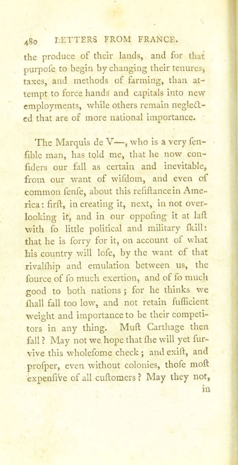 the produce of their lands, and for that purpofe to begin by changing their tenures^ taxes, and methods of farming, than at- tempt to force hands and capitals into new employments, while others remain negleft- cd that are of more national importance. The Marquis de V—, who is a very fen- fible man, has told me, that he now con- fiders our fall as certain and inevitable, from our want of wifdom, and even of common fenfe, about this refiftance in Ame- rica : firft, in creating it, next, in not over- looking it, and in our oppofmg it at lafl with fo little political and military fkill: that he is forry for it, on account of what his country will lofe, by the w^ant of that rivalfliip and emulation between us, the fource of fo much exertion, and of fo much good to both nations ; for he thinks we fliall fall too low, and not retain fufficient weight and importance to be their competi- tors in any thing. Muft Carthage then fall ? May not we hope that Ihe will yet fur- vive this wholefome check ; and exift, and profper, even without colonies, thofe moft. expenfive of all cuftomers ? May they not, in