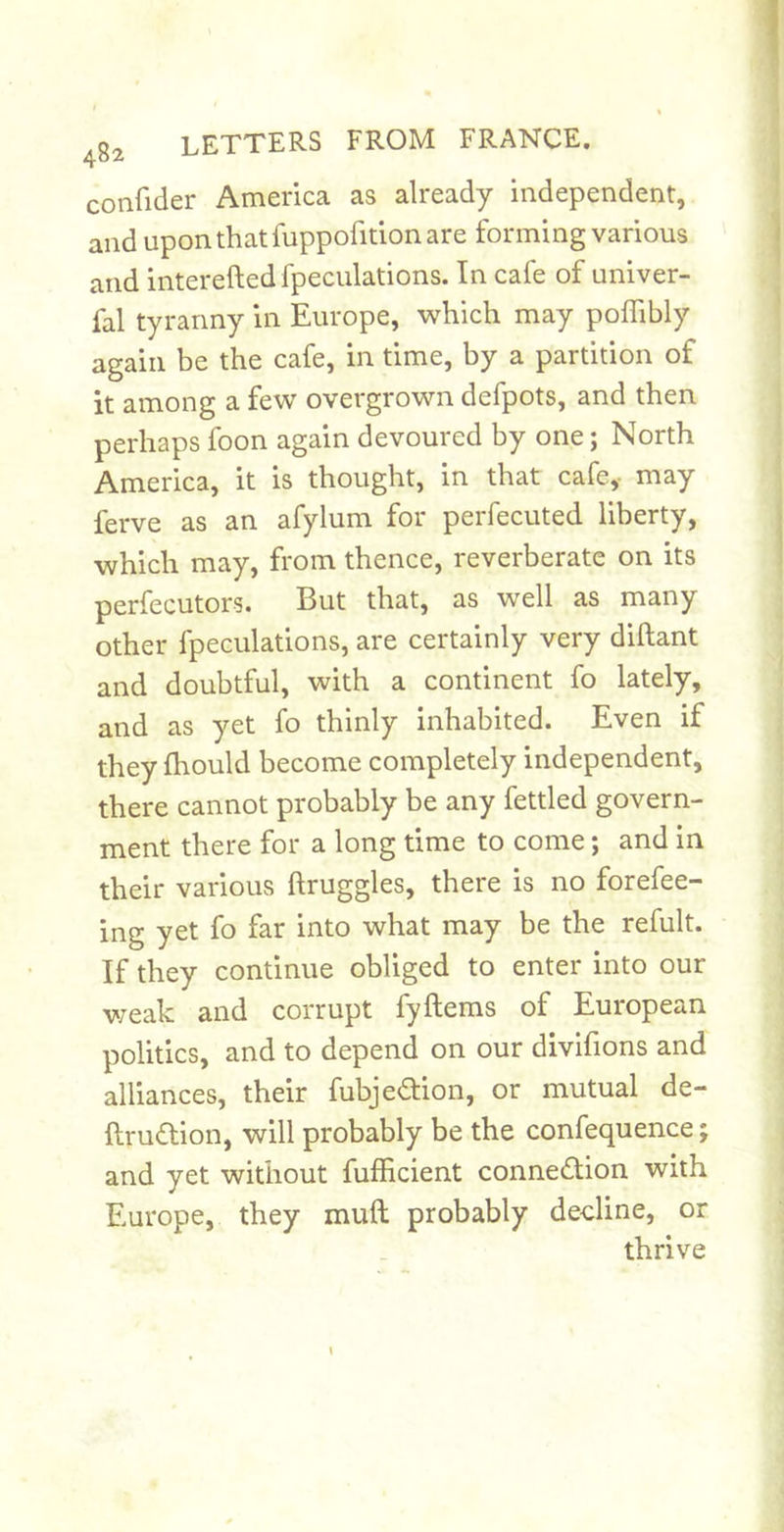 confider America as already independent, and upon that fuppofition are forming various and interefted fpeculations. In cafe of univer- fal tyranny in Europe, which may poffibly again be the cafe, in time, by a partition of it among a few overgrown defpots, and then perhaps foon again devoured by one; North America, it is thought, in that cafe,- may ferve as an afylum for perfecuted liberty, which may, from thence, reverberate on its perfecutors. But that, as well as many other fpeculations, are certainly very diftant and doubtful, with a continent fo lately, and as yet fo thinly inhabited. Even if they fhould become completely independent, there cannot probably be any fettled govern- ment there for a long time to come; and in their various ftruggles, there is no forefee- ing yet fo far into what may be the refult. If they continue obliged to enter into our weak and corrupt fyftems of European politics, and to depend on our divifions and alliances, their fubjedlion, or mutual de- ftrudtion, will probably be the confequence and yet without fulEcient connection with Europe, they muft probably decline, or thrive
