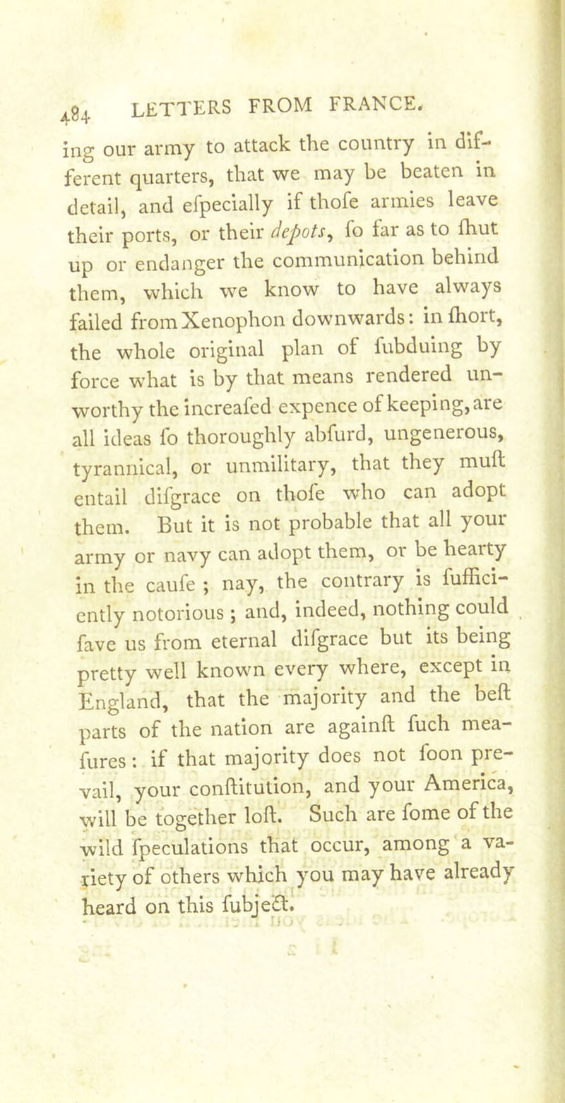 ing our army to attack the country in dif- ferent quarters, that we may be beaten in detail, and efpecially if thofe armies leave their ports, or their depotsfo far as to fhut up or endanger the communication behind them, which we know to have always failed from Xenophon downwards*, inlhort, the whole original plan of fubduing by force what is by that means rendered un- worthy the increafed expence of keeping, are all ideas fo thoroughly abfurd, ungenerous, tyrannical, or unmilitary, that they muft entail difgrace on thofe who can adopt them. But it is not probable that all your army or navy can adopt them, or be hearty in the caufe ; nay, the contrary is fuffici- ently notorious; and, indeed, nothing could fave us from eternal difgrace but its being pretty well known every where, except in England, that the majority and the bell parts of the nation are againft fuch mea- fures; if that majority does not foon pre- vail, your conftitution, and your America, will be together loft. Such are fome of the wild fpeculations that occur, among‘a va- riety of others which you may have already heard on this fubjed. ■lo