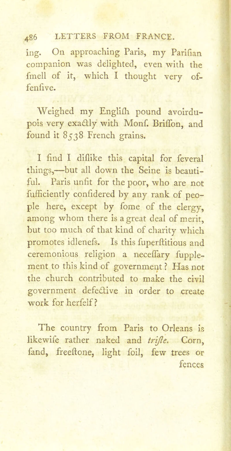 ing. On approaching Paris, my Parifian companion was delighted, even with the fmell of it, which I thought very of- fenfive. Weighed my Englilh pound avoirdu- pois very exactly with Monf. BrifTon, and found it 8538 French grains. I find I diflike this capital for feveral things,—but all down the Seine is beauti- ful. Paris unfit for the poor, who are not fufficiently confidered by any rank of peo- ple here, except by fome of the clergy, among whom there is a great deal of merit, but too much of that kind of charity which promotes idlenefs. Is this fuperftitious and ceremonious religion a neceflary fupple- ment to this kind of government ? Has not the church contributed to make the civil government defective in order to create work for herfelf ? The country from Paris to Orleans is likewife rather naked and trifle. Corn, fand, freeftone, light foil, few trees or fences