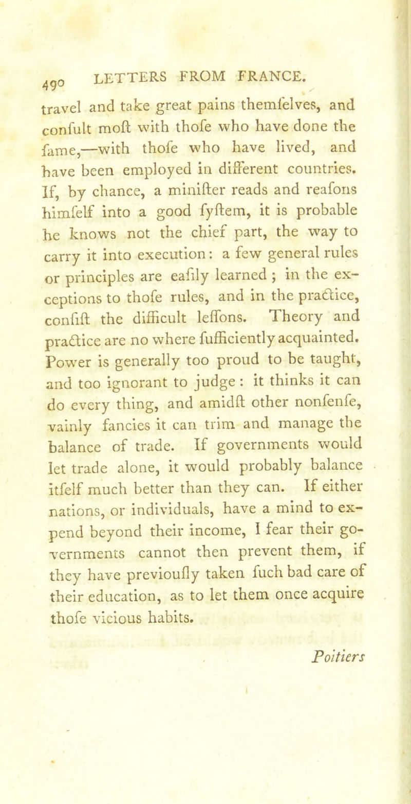 travel and take great pains themlelves, and confult moft vjith thofe who have done the fame,—with thofe who have lived, and have been employed in different countries. If, by chance, a minifter reads and reafons himfelf into a good fyftem, it is probable he knows not the chief part, the way to carry it into execution: a few general rules or principles are eafily learned ; in the ex- ceptions to thofe rules, and in the pradice, confift the difficult leffons. Theory and pradice are no where fufficiently acquainted. Power is generally too proud to be taught, and too ignorant to judge : it thinks it can do every thing, and amidft other nonfenfe, vainly fancies it can trim and manage the balance of trade. If governments would let trade alone, it would probably balance itfelf much better than they can. If either nations, or individuals, have a mind to ex- pend beyond their income, 1 fear their go- vernments cannot then prevent them, if they have previoufly taken fuch bad care of their education, as to let them once acquire thofe vicious habits. Poitiers