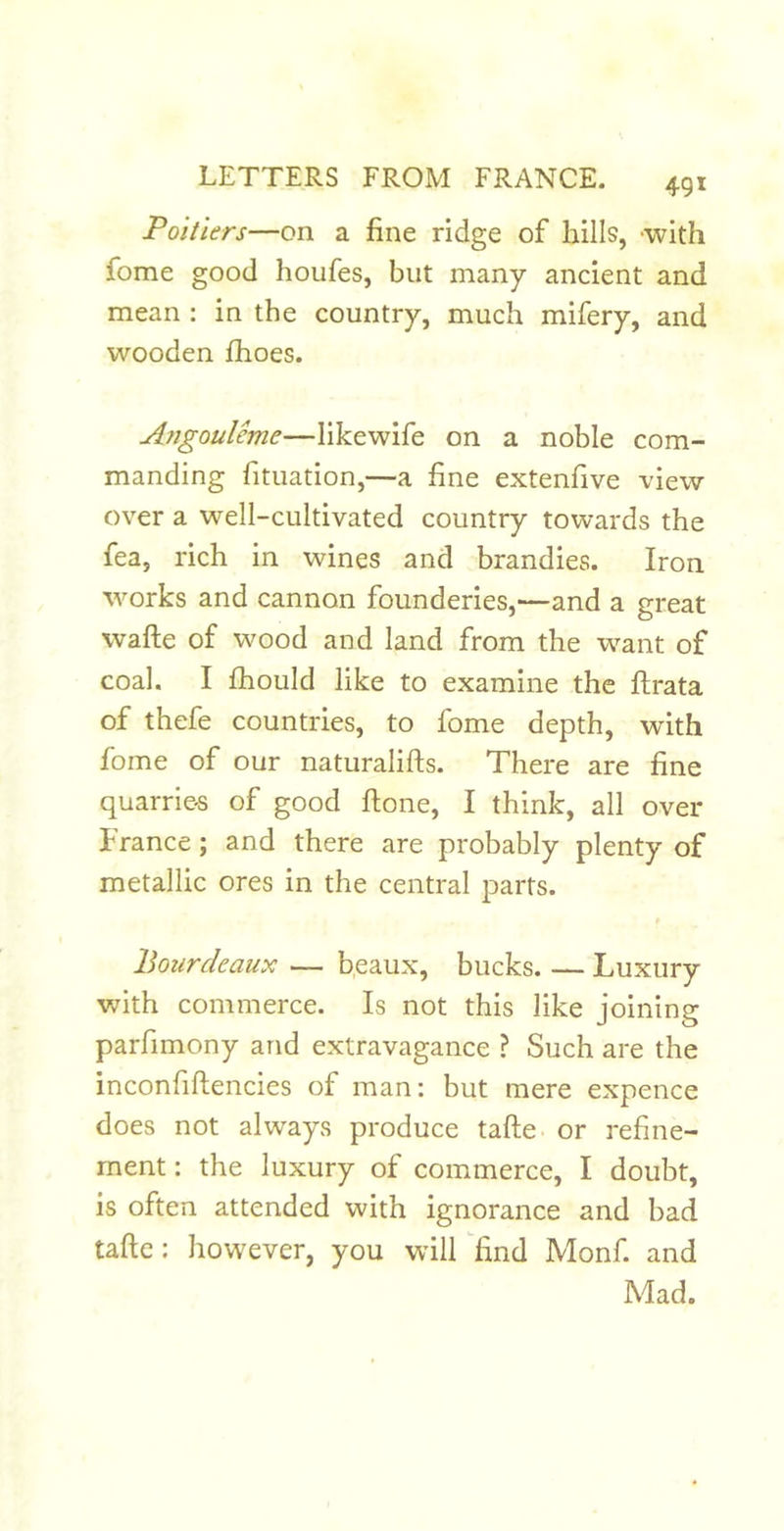 Poitiers—on a fine ridge of hills, -with fome good houfes, but many ancient and mean : in the country, much mifery, and wooden fhoes. Angouleme—likewife on a noble com- manding fituation,—a fine extenfive view- over a well-cultivated country towards the fea, rich in wines and brandies. Iron works and cannon founderies,—and a great wafte of wood and land from the want of coal. I fhould like to examine the flrata of thefe countries, to fome depth, with fome of our naturalifts. There are fine quarries of good flone, I think, all over France; and there are probably plenty of metallic ores in the central parts. Bourdeaux — beaux, bucks Luxury with commerce. Is not this like joining parfimony and extravagance ? Such are the inconfiflencies of man: but mere expence does not always produce tafte or refine- ment : the luxury of commerce, I doubt, is often attended with ignorance and bad tafte: however, you will ^find Monf. and Mad.
