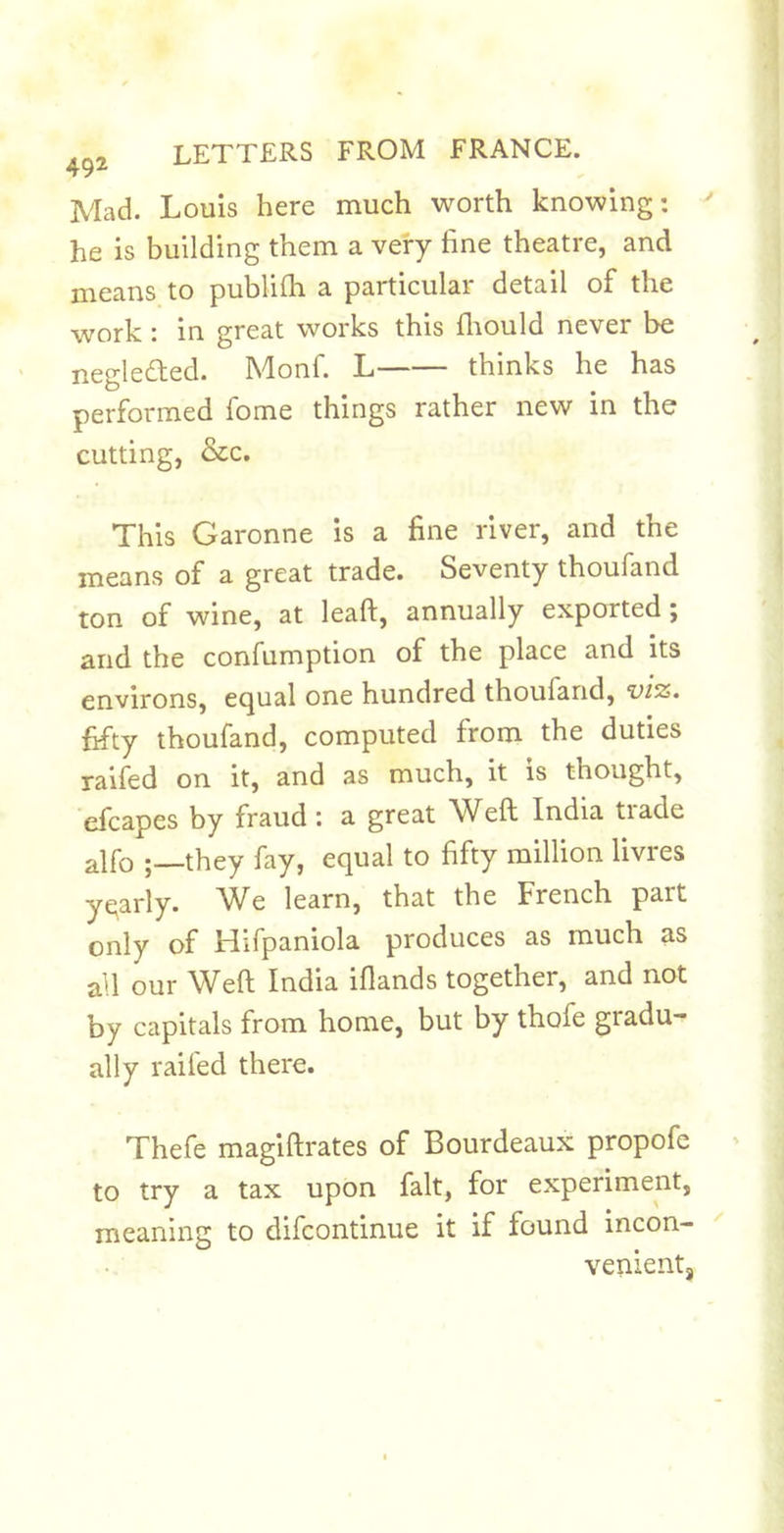 Mad. Louis here much worth knowing: he is building them a very fine theatre, and means to publilli a particular detail of the work : in great works this fliould never be neglefled. Monf. L thinks he has performed fome things rather new in the cutting, &amp;c. This Garonne is a fine river, and the means of a great trade. Seventy thoufand ton of wine, at leaft, annually exported; and the confumption of the place and its environs, equal one hundred thoufand, viz. fifty thoufand, computed from the duties raifed on it, and as much, it is thought, efcapes by fraud: a great Weft India trade alfo they fay, equal to fifty million livres yqarly. AVe learn, that the French part only of Hifpaniola produces as much as all our Weft India iflands together, and not by capitals from home, but by thofe gradu- ally raifed there. Thefe magiftrates of Bourdeaux propofe to try a tax upon fait, for experiment, meaning to difcontinue it if found incon- venientj