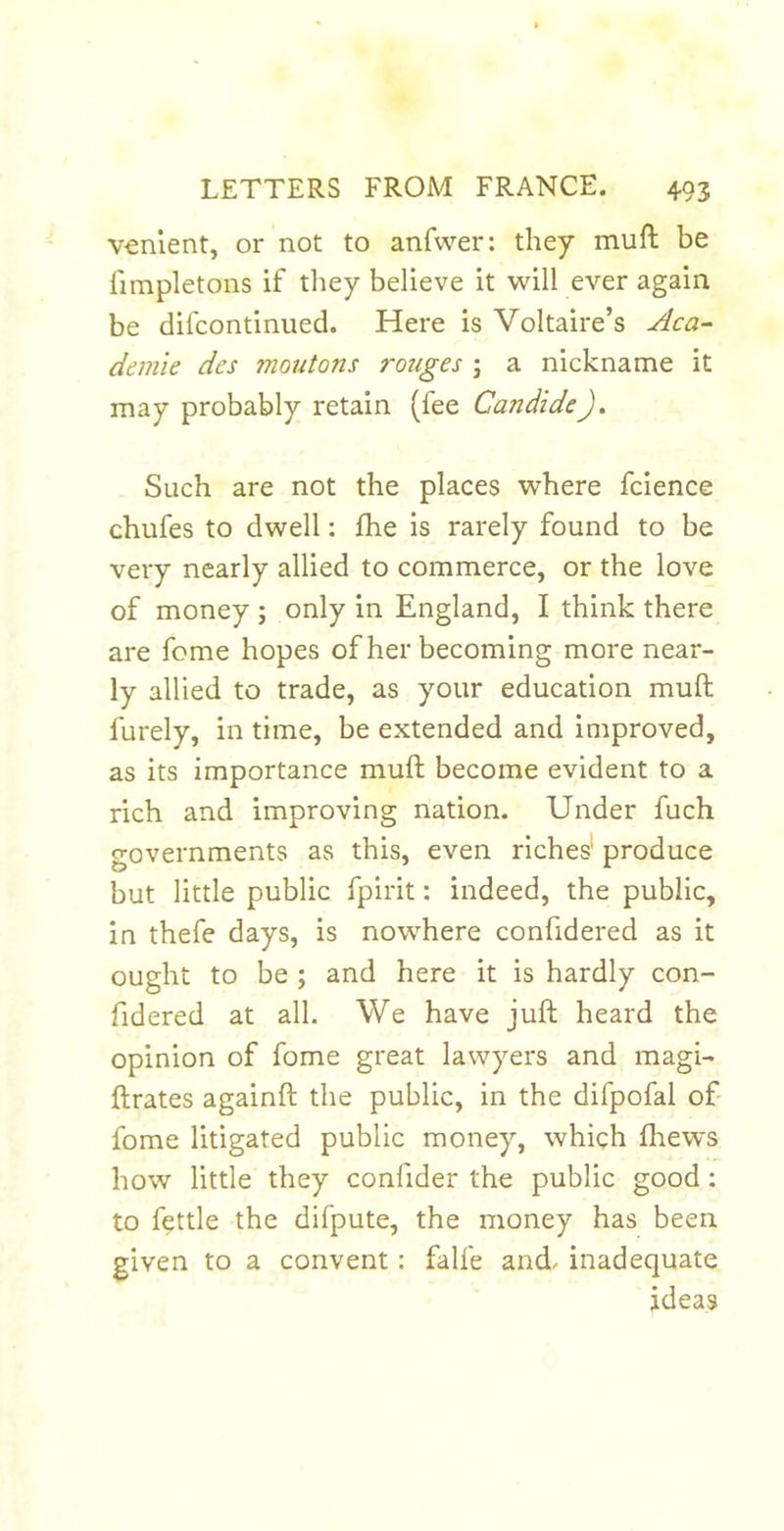 venlent, or not to anfwer: they muft be limpletons if tliey believe it will ever again be difcontinued. Here is Voltaire’s demie des moutons rouges ; a nickname it may probably retain (fee Candide Such are not the places where fcience chufes to dwell: fhe is rarely found to be very nearly allied to commerce, or the love of money ; only in England, I think there are fome hopes of her becoming more near- ly allied to trade, as your education muft furely, in time, be extended and improved, as its importance muft become evident to a rich and improving nation. Under fuch governments as this, even riches* produce but little public fpirit: indeed, the public, in thefe days, is nowhere confidered as it ought to be ; and here it is hardly con- fidered at all. We have juft heard the opinion of fome great lawyers and magi- ftrates againft the public, in the difpofal of- fome litigated public money, which fliews how little they confider the public good; to fettle the difpute, the money has been given to a convent: falfe and^ inadequate ideas